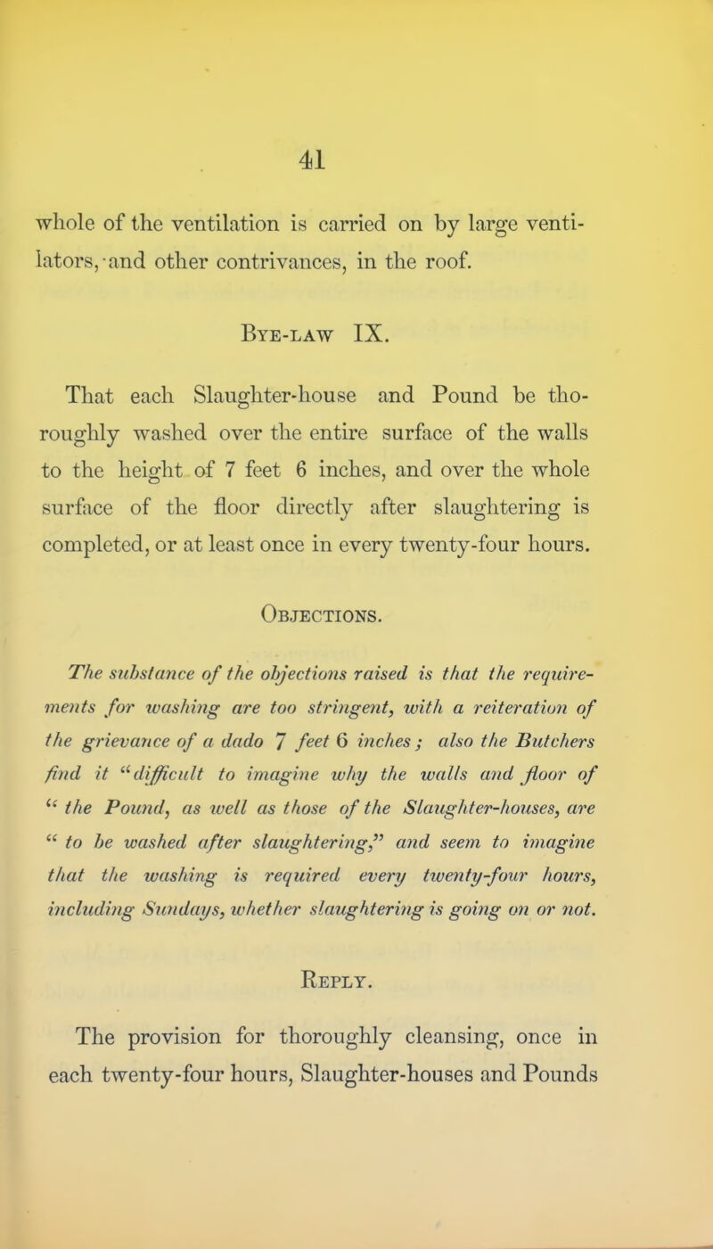 whole of the ventilation is carried on by large venti- lators,-and other contrivances, in the roof. Bye-law IX. That each Slaughter-house and Pound be tho- roughly washed over the entire surface of the walls to the height of 7 feet 6 inches, and over the whole surface of the floor directly after slaughtering is completed, or at least once in every twenty-four hours. Objections. The substance of the objections raised is that the require- ments for washing are too stringent, with a reiteration of the grievance of a dado 7 feet 6 inches ; also the Butchers find it u difficult to imagine ivhy the walls and floor of u the Pound, as well as those of the Slaughter-houses, are “ to be washed after slaughtering,” and seem to imagine that the washing is required every twenty-four hours, including Sundays, whether slaughtering is going on or not. Reply. The provision for thoroughly cleansing, once in each twenty-four hours, Slaughter-houses and Pounds