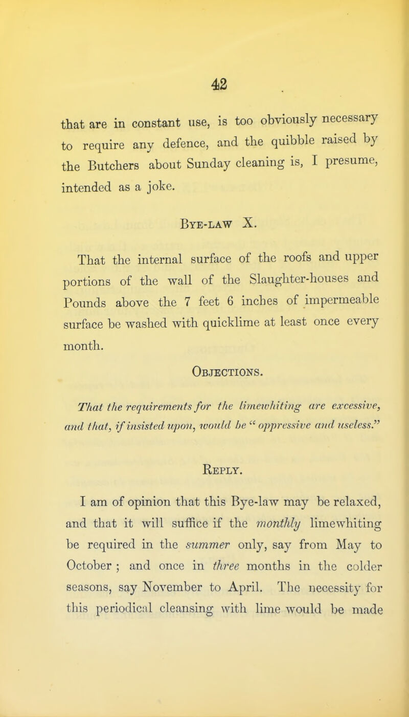 that are in constant use, is too obviously necessary to require any defence, and the quibble raised by the Butchers about Sunday cleaning is, I presume, intended as a joke. Bye-law X. That the internal surface of the roofs and upper portions of the wall of the Slaughter-houses and Pounds above the 7 feet 6 inches of impermeable surface be washed with quicklime at least once every month. Objections. That the requirements for the limewhiting are excessive, and that, if insisted upon, would be “ oppressive and useless Reply. I am of opinion that this Bye-law may be relaxed, and that it will suffice if the monthly limewhiting be required in the summer only, say from May to October ; and once in three months in the colder seasons, say November to April. The necessity for this periodical cleansing with lime would be made