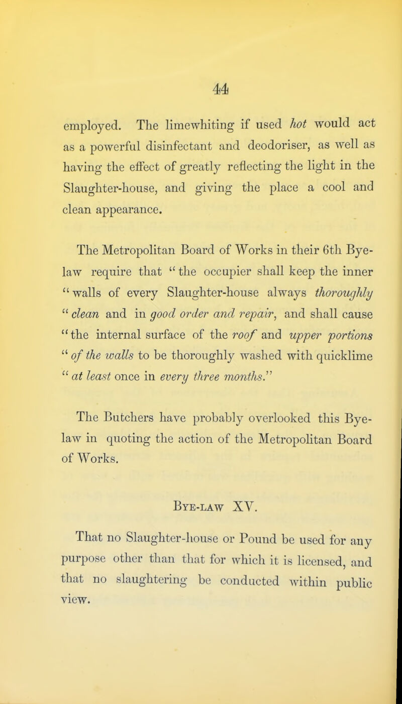 employed. The limewhiting if used hot would act as a powerful disinfectant and deodoriser, as well as having the effect of greatly reflecting the light in the Slaughter-house, and giving the place a cool and clean appearance. The Metropolitan Board of Works in their 6th Bye- law require that “ the occupier shall keep the inner “ walls of every Slaughter-house always thoroughly “ clean and in good order and repair, and shall cause “the internal surface of the roof and upper portions u of the walls to be thoroughly washed with quicklime “ at least once in every three months The Butchers have probably overlooked this Bye- law in quoting the action of the Metropolitan Board of Works. Bye-law XV. That no Slaughter-house or Pound be used for any purpose other than that for which it is licensed, and that no slaughtering be conducted within public view.