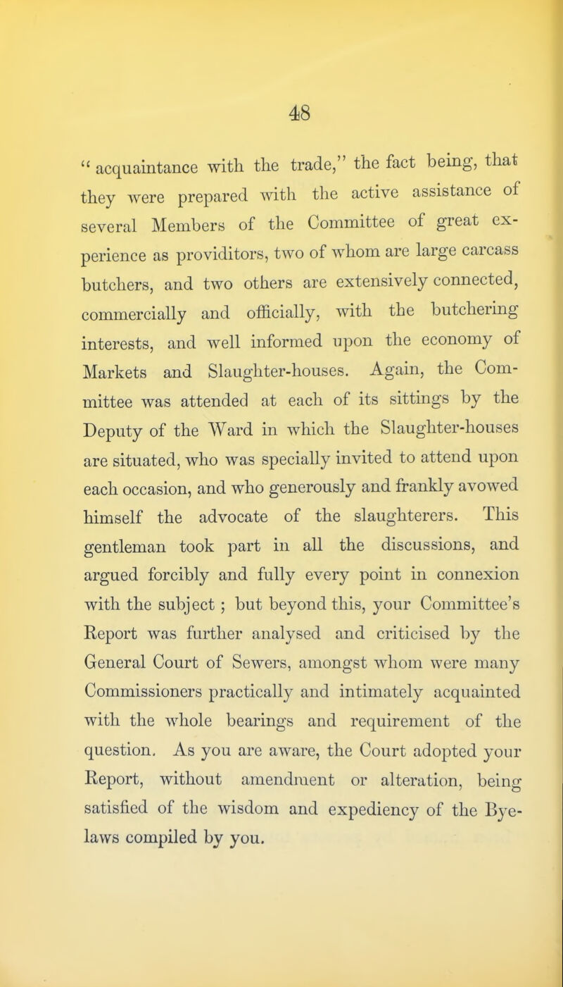 11 acquaintance with the trade, the fact being, that they were prepared with the active assistance of several Members of the Committee of great ex- perience as providitors, two of whom are large carcass butchers, and two others are extensively connected} commercially and officially, with the butchering interests, and well informed upon the economy of Markets and Slaughter-houses. Again, the Com- mittee was attended at each of its sittings by the Deputy of the Ward in which the Slaughter-houses are situated, who was specially invited to attend upon each occasion, and who generously and frankly avowed himself the advocate of the slaughterers. This gentleman took part in all the discussions, and argued forcibly and fully every point in connexion with the subject ; but beyond this, your Committee’s Report was further analysed and criticised by the General Court of Sewers, amongst whom were many Commissioners practically and intimately acquainted with the whole bearings and requirement of the question. As you are aware, the Court adopted your Report, without amendment or alteration, being satisfied of the wisdom and expediency of the Bye- laws compiled by you.