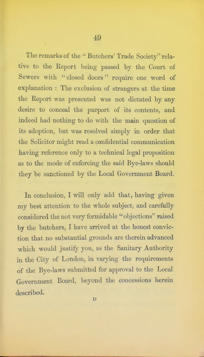 Tlie remarks of the “ Butchers’ Trade Society” rela- tive to the Report being passed by the Court of Sewers with “closed doors” require one word of explanation : The exclusion of strangers at the time the Report was presented was not dictated by any desire to conceal the purport of its contents, and indeed had nothing to do with the main question of its adoption, but was resolved simply in order that the Solicitor might read a confidential communication having reference only to a technical legal proposition as to the mode of enforcing the said Bye-laws should they be sanctioned by the Local Government Board. In conclusion, I will only add that, having given my best attention to the whole subject, and carefully considered the not very formidable “objections” raised by the butchers, I have arrived at the honest convic- tion that no substantial grounds are therein advanced which would justify you, as the Sanitary Authority in the City of London, in varying the requirements of the Bye-laws submitted for approval to the Local Government Board, beyond the concessions herein described. L>