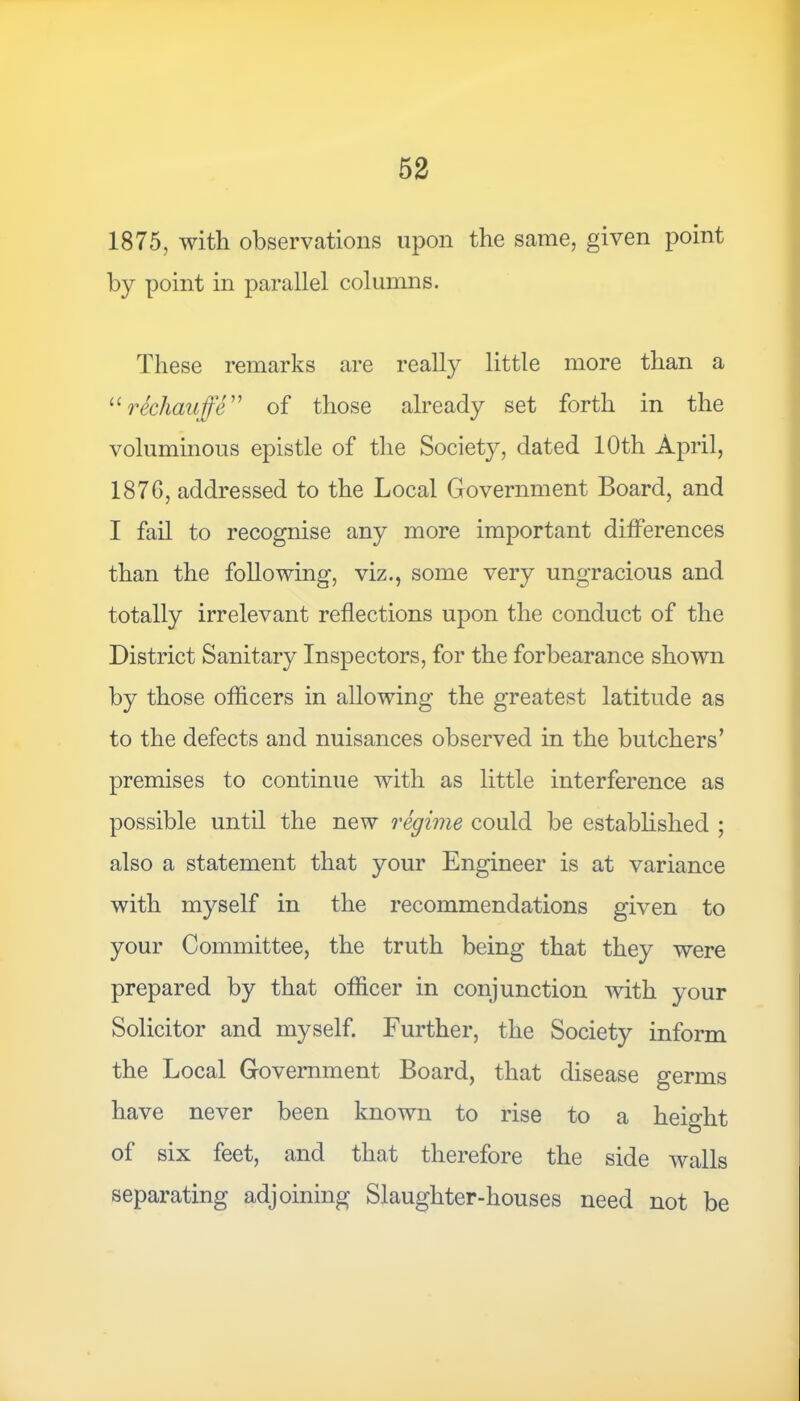 1875, with observations upon the same, given point by point in parallel columns. These remarks are really little more than a “rechauffe” of those already set forth in the voluminous epistle of the Society, dated 10th April, 187G, addressed to the Local Government Board, and I fail to recognise any more important differences than the following, viz., some very ungracious and totally irrelevant reflections upon the conduct of the District Sanitary Inspectors, for the forbearance shown by those officers in allowing the greatest latitude as to the defects and nuisances observed in the butchers’ premises to continue with as little interference as possible until the new regime could be established ; also a statement that your Engineer is at variance with myself in the recommendations given to your Committee, the truth being that they were prepared by that officer in conjunction with your Solicitor and myself. Further, the Society inform the Local Government Board, that disease germs have never been known to rise to a height of six feet, and that therefore the side walls separating adjoining Slaughter-houses need not be