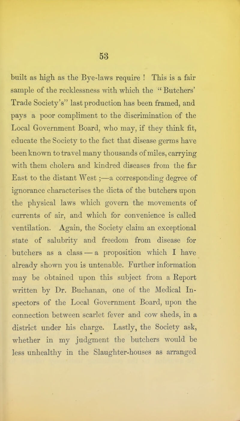 built as high as the Bye-laws require ! This is a fair sample of the recklessness with which the “ Butchers’ Trade Society’s” last production has been framed, and pays a poor compliment to the discrimination of the Local Government Board, who may, if they think fit, educate the Society to the fact that disease germs have been known to travel many thousands of miles, carrying with them cholera and kindred diseases from the far East to the distant West ;—a corresponding degree of ignorance characterises the dicta of the butchers upon the physical laws which govern the movements of currents of air, and which for convenience is called ventilation. Again, the Society claim an exceptional state of salubrity and freedom from disease for butchers as a class — a proposition which I have already shown you is untenable. Further information may be obtained upon this subject from a Report written by Dr. Buchanan, one of the Medical In- spectors of the Local Government Board, upon the connection between scarlet fever and cow sheds, in a district under his charge. Lastly, the Society ask, whether in my judgment the butchers would be less unhealthy in the Slaughter-houses as arranged