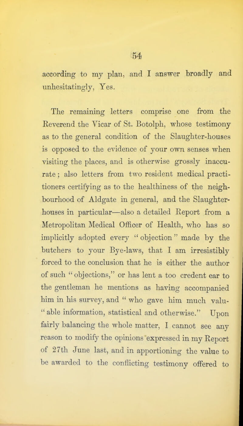 according to my plan, and I answer broadly and unhesitatingly, Yes. The remaining letters comprise one from the Reverend the Vicar of St. Botolph, whose testimony as to the general condition of the Slaughter-houses is opposed to the evidence of your own senses when visiting the places, and is otherwise grossly inaccu- rate ; also letters from two resident medical practi- tioners certifying as to the healthiness of the neigh- bourhood of Aldgate in general, and the Slaughter- houses in particular—also a detailed Report from a Metropolitan Medical Officer of Health, who has so implicitly adopted every “ objection ” made by the butchers to your Bye-laws, that I am irresistibly forced to the conclusion that he is either the author of such “ objections,” or has lent a too credent ear to the gentleman he mentions as having accompanied him in his survey, and “ who gave him much valu- “ able information, statistical and otherwise.” Upon fairly balancing the wffiole matter, I cannot see any reason to modify the opinions expressed in my Report of 27th June last, and in apportioning the value to be awarded to the conflicting testimony offered to