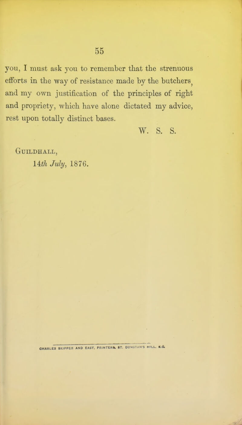 you, I must ask you to remember that the strenuous efforts in the way of resistance made by the butchers? and my own justification of the principles of right and propriety, which have alone dictated my advice, rest upon totally distinct bases. w. s. s. Guildhall, 14^ July, 187G. CHARLES 8KIPPER AND EAST. PRINTER®. ST. DUNSTAN'S HILL. fc.O.