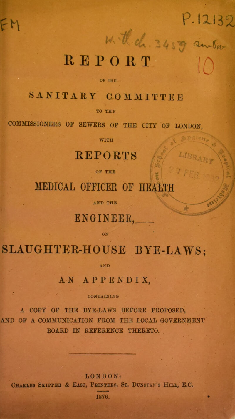 P-1X132 REPORT- 10 OF THE SANITARY COMMITTEE TO THE COMMISSIONERS OP SEWERS OP THE CITY OP LONDON, ■I WITH I REPORTS *>0; . MEDICAL OFFICER OF HEALTR AND THE ENGINEER, ON SLAUGHTER-HOUSE BYE-LAWS; AND AN APPENDIX, CONTAINING A COPY OP THE BYE-LAWS BEPORE PROPOSED, AND OP A COMMUNICATION PROM THE LOCAL GOVERNMENT BOARD IN REPERENCE THERETO. W'- LONDON: Charles Skipper & East, Printers, St. Ddnstan's Hill, E.C.