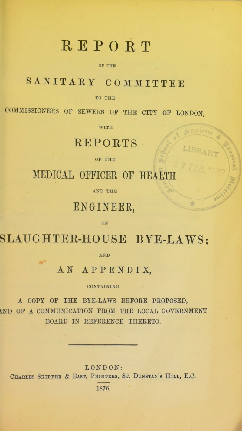 REPORT OF THE SANITAEY COMMITTEE TO THE COMMISSIONERS OF SEWERS OP THE CITY OF LONDON, WITH REPORTS OP THE MEDICAL OFEICEE OF HEALTH AND THE ENGINEEE, ON SLAUGHTER-HOUSE BYE-LAWS; AND AN APPENDIX, CONTAINING A COPY OP THE BYE-LAWS BEFORE PROPOSED, LND OF A COMMUNICATION FROM THE LOCAL GOVERNMENT BOARD IN REFERENCE THERETO. LONDON: Chael’es Skippee & East, Peintees, St. Ddnstan’s Hill, E.C. 1876.