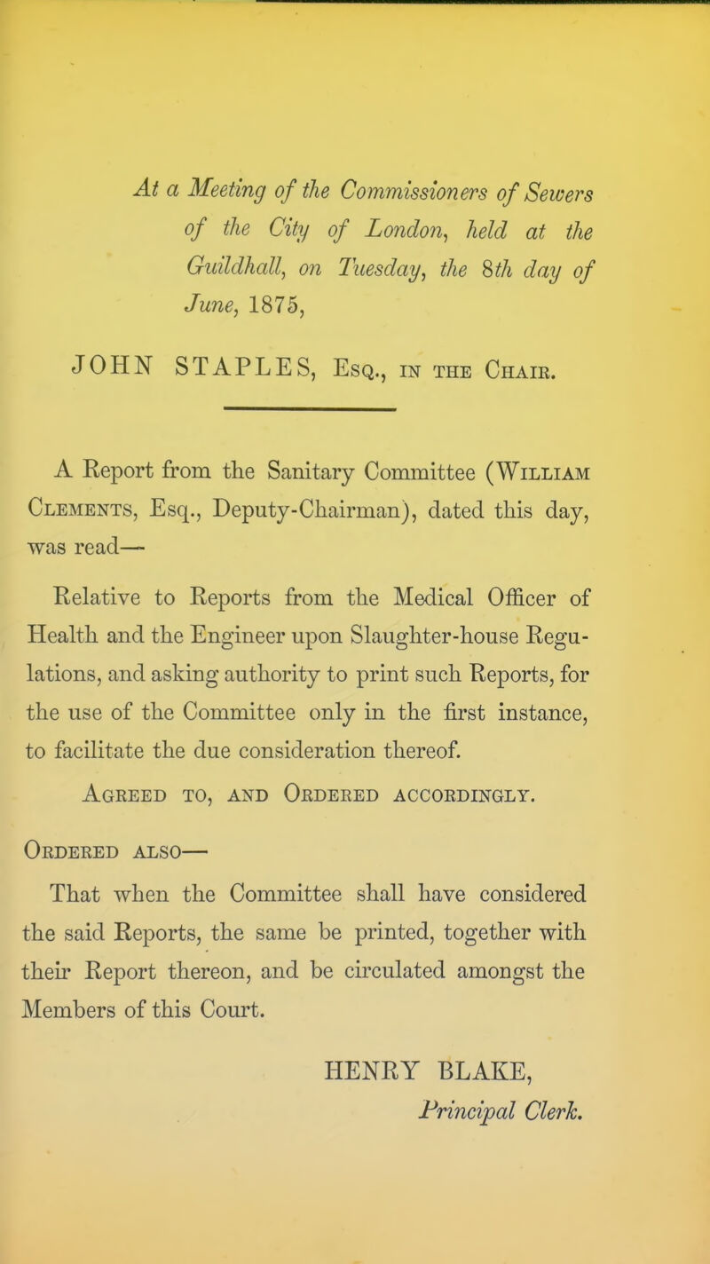 At a Meeting of the Commissioners of Sewers of the City of London^ held at the Guildhall, on Tuesday, the %th day of June, 1875, JOHN STAPLES, Esq., in the Chaik. A Report from the Sanitary Committee (William Clements, Esq., Deputy-Chairman), dated this day, was read— Relative to Reports from the Medical Officer of Health and the Engineer upon Slaughter-house Regu- lations, and asking authority to print such Reports, for the use of the Committee only in the first instance, to facilitate the due consideration thereof. Agreed to, and Ordered accordingly. Ordered also— That when the Committee shall have considered the said Reports, the same be printed, together with their Report thereon, and be circulated amongst the Members of this Court. HENRY BLAKE, Principal Clerk.