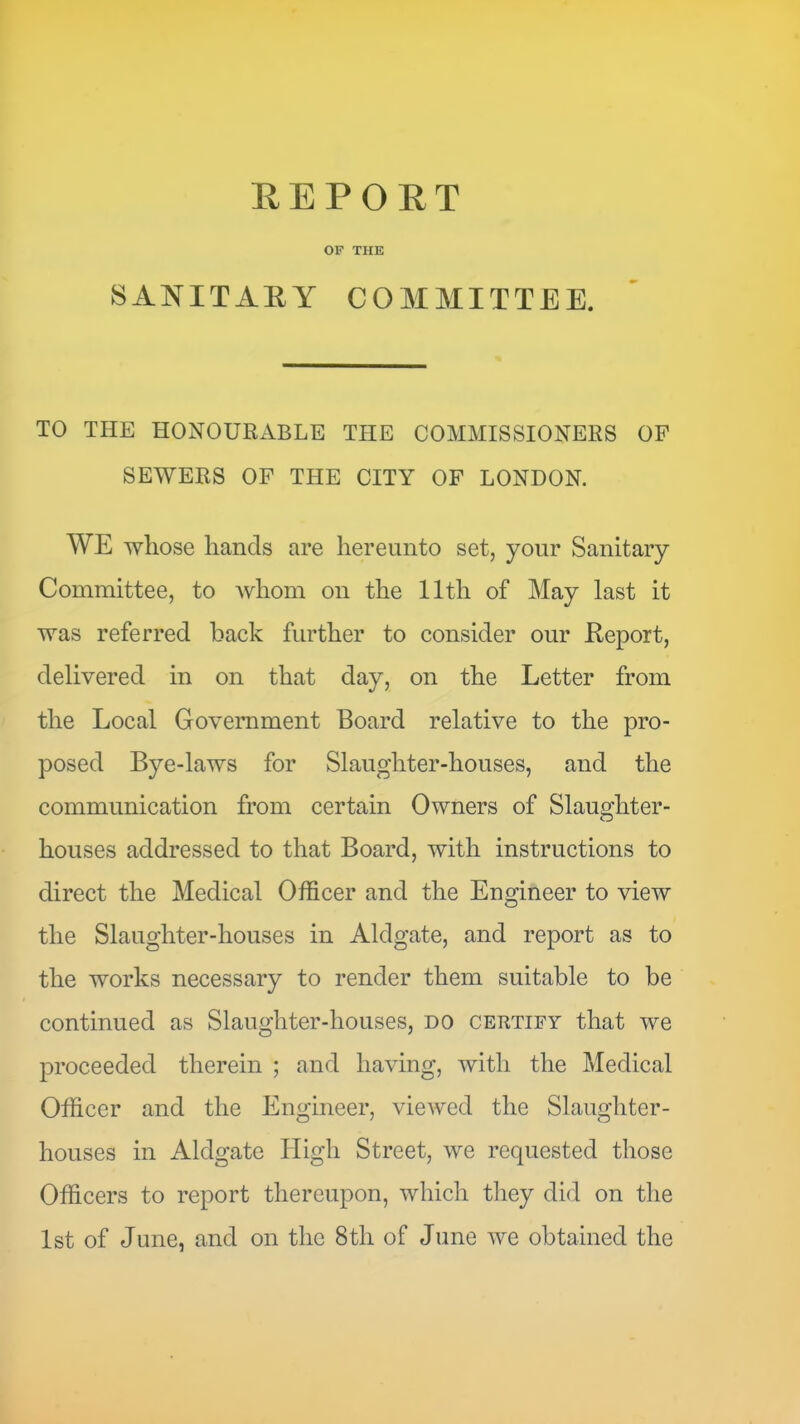 OF THE SANITAEY COMMITTEE. TO THE HONOURxVBLE THE COMMISSIONERS OF SEWERS OF THE CITY OF LONDON. WE whose hands are hereunto set, your Sanitary Committee, to Avhom on the 11th of May last it was referred back further to consider our Eeport, delivered in on that day, on the Letter from the Local Government Board relative to the pro- posed Bye-laws for Slaughter-houses, and the communication from certain Owners of Slaughter- houses addressed to that Board, with instructions to direct the Medical Officer and the Engineer to view the Slaughter-houses in Aldgate, and report as to the works necessary to render them suitable to be continued as Slaughter-houses, do certify that we proceeded therein ; and having, with the Medical Officer and the Engineer, viewed the Slaughter- houses in Aldgate High Street, we requested those Officers to report thereupon, which they did on the 1st of June, and on the 8th of June we obtained the