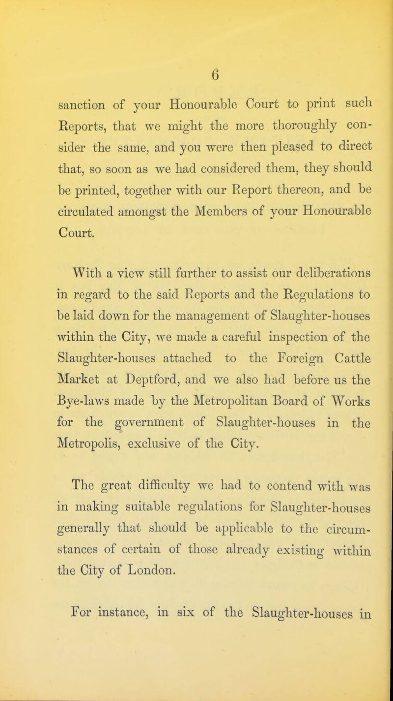 sanction of yonr Honourable Court to print such Reports, that we might the more thoroughly con- sider the same, and you were then pleased to direct that, so soon as we had considered them, they should be printed, together with our Report thereon, and be ch'culated amongst the Members of your Honourable Court. With a view still further to assist our deliberations in regard to the said Reports and the Regulations to be laid down for the management of Slaughter-houses within the City, we made a careful mspection of the Slaughter-houses attached to the Foreign Cattle Market at Deptford, and we also had before us the Bye-laws made by the Metropolitan Board of Works for the government of Slaughter-houses in the Metropolis, exclusive of the City. The great difficulty we had to contend with was in making suitable regulations for Slaughter-houses generally that should be applicable to the ch’cum- stances of certain of those already existing wdthin the City of London. For instance, in six of the Slaughter-houses in