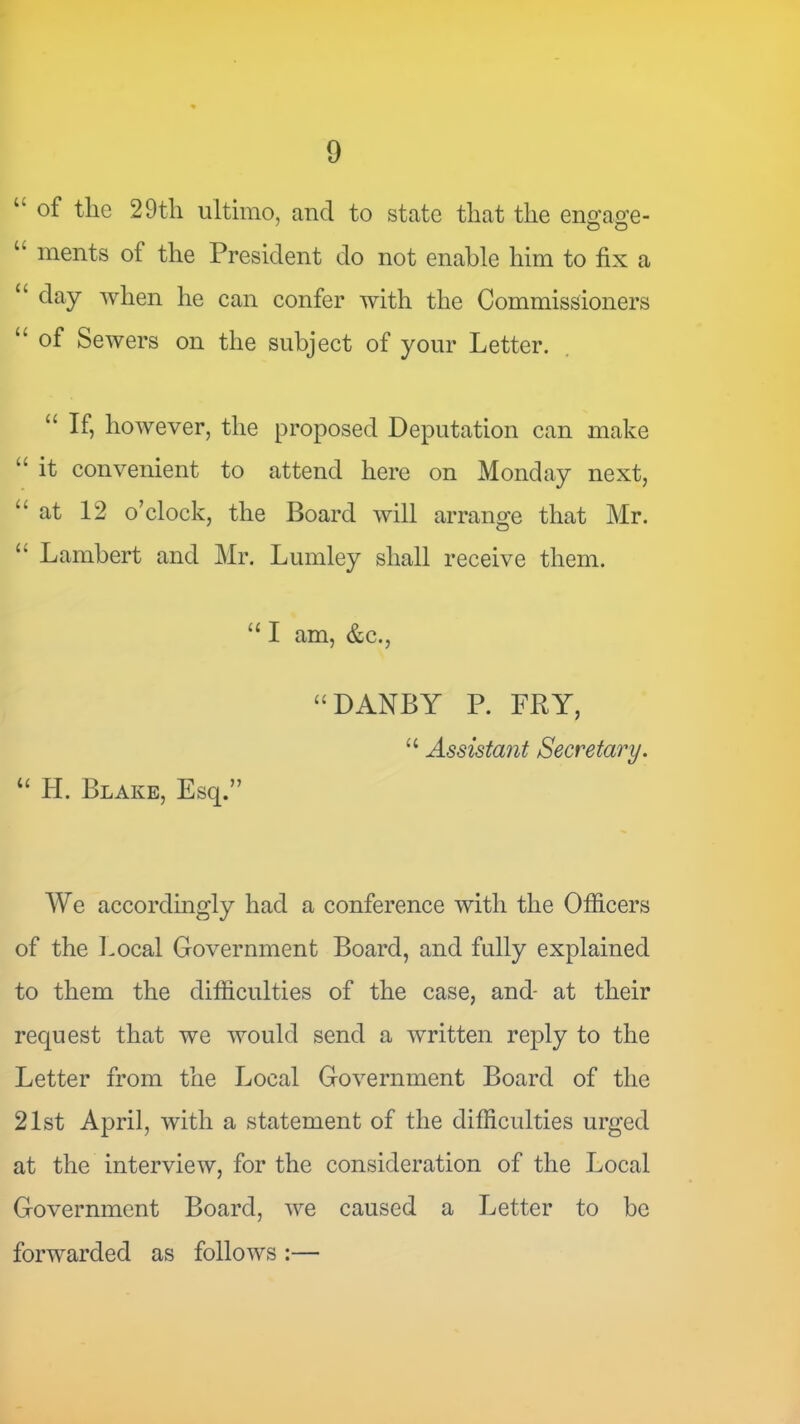 “ of the 29th ultimo, and to state that the eno'ao’e- “ ments of the President do not enable him to fix a “ day when he can confer with the Commissioners “ of Sewers on the subject of your Letter. “ If, however, the proposed Deputation can make “ it convenient to attend here on Monday next, “at 12 o’clock, the Board will arrange that Mr. “ Lambert and Mr. Lumley shall receive them. “ I am, &c., “ H. Blake, Esq.” “DANBY P. FRY, “ Assistant Secretary. We accordingly had a conference with the Officers of the Imcal Government Board, and fully explained to them the difficulties of the case, and- at their request that we would send a written reply to the Letter from the Local Government Board of the 21st April, with a statement of the difficulties urged at the interview, for the consideration of the Local Government Board, we caused a Letter to be forwarded as follows :—■