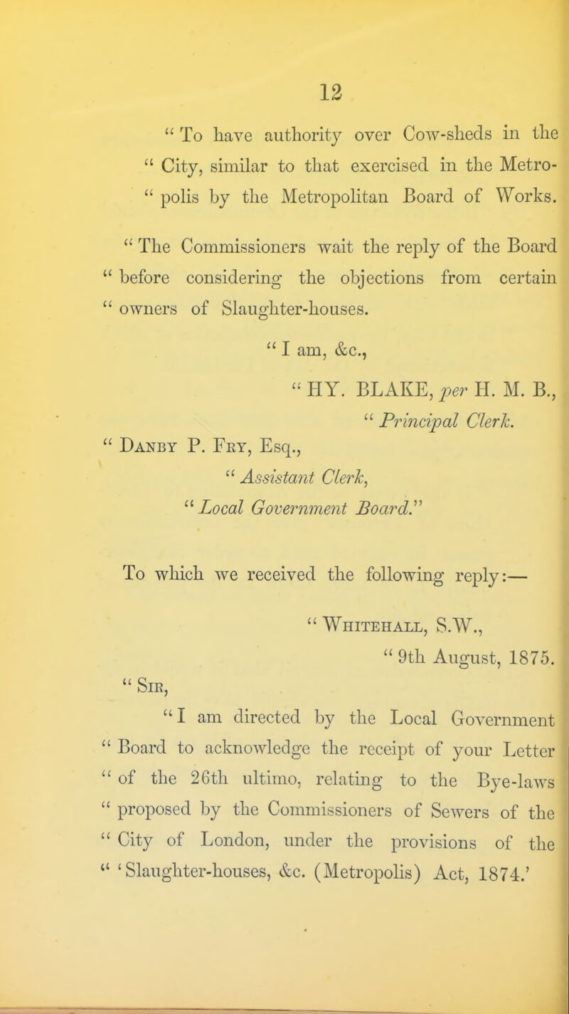 13 “ To have authority over Cow-sheds in the City, similar to that exercised in the Metro- “ polis by the Metropolitan Board of Works. The Commissioners wait the reply of the Board “ before considering the objections from certain “ owners of Slaughter-houses. “ I am, &c., “ HY. BLAKE, per H. M. B., “ Principal Clerk. “ Danby P. Fey, Esq., ‘‘ Assistant Clerk, ’‘'‘Local Government Board. To which we received the following reply:— s “ Whitehall, S.W., “ 9th August, 1875. “ SlE, * “I am directed by the Local Government - “ Board to acknowledge the receipt of your Letter | “ of the 26th ultimo, relating to the Bye-laws { “ proposed by the Commissioners of Sewers of the ! “ City of London, under the provisions of the “ ‘Slaughter-houses, &c. (Metropolis) Act, 1874.’