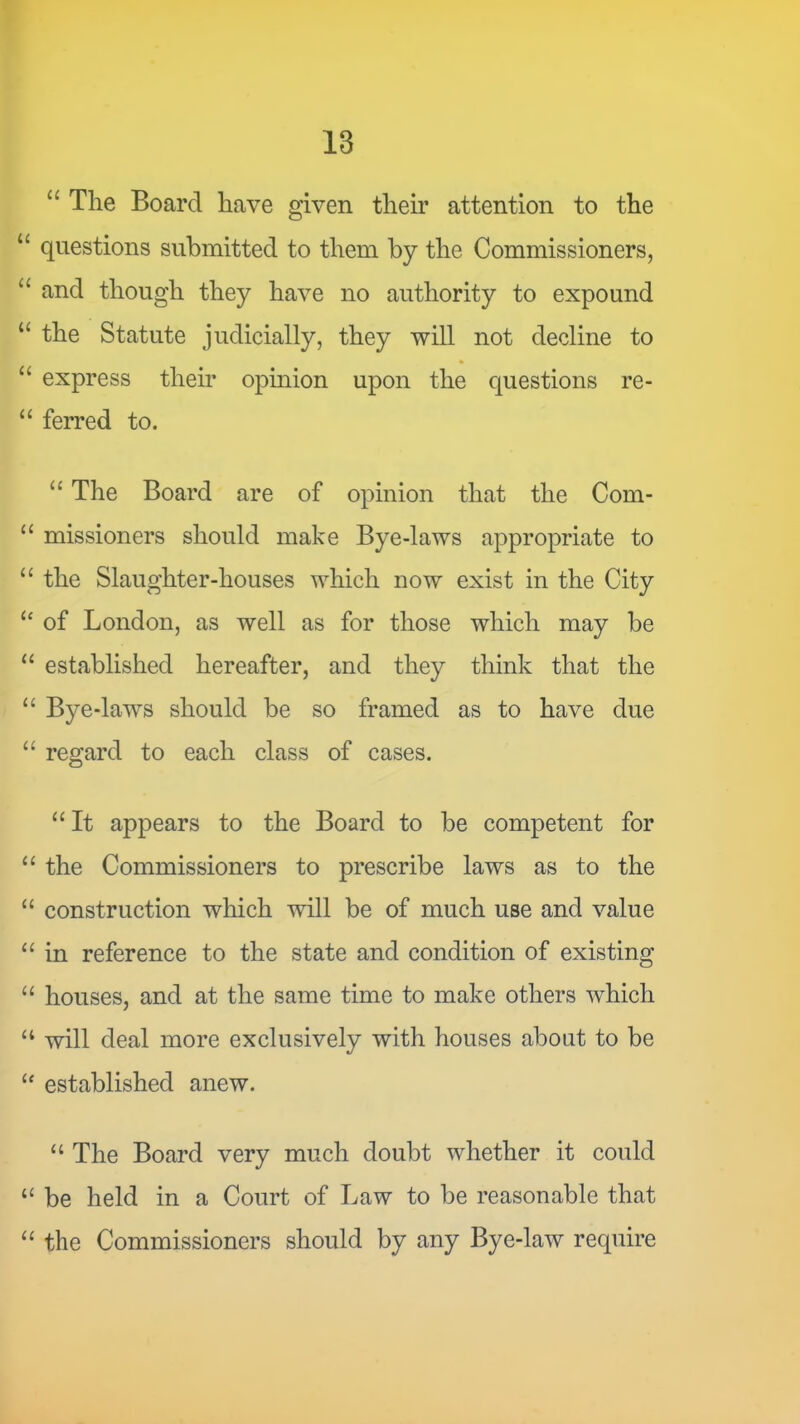 ‘‘ The Board have given their attention to the “ questions submitted to them by the Commissioners, and though they have no authority to expound “ the Statute judicially, they will not decline to “ express their opinion upon the questions re- ‘‘ ferred to. ‘‘ The Board are of opinion that the Com- missioners should make Bye-laws appropriate to “ the Slaughter-houses which now exist in the City of London, as well as for those which may be “ established hereafter, and they think that the “ Bye-laws should be so framed as to have due “ regard to each class of cases. “It appears to the Board to be competent for “ the Commissioners to prescribe laws as to the “ construction which will be of much use and value “ in reference to the state and condition of existing “ houses, and at the same time to make others which “ will deal more exclusively with houses about to be “ established anew. “ The Board very much doubt whether it could “ be held in a Court of Law to be reasonable that “ the Commissioners should by any Bye-law require