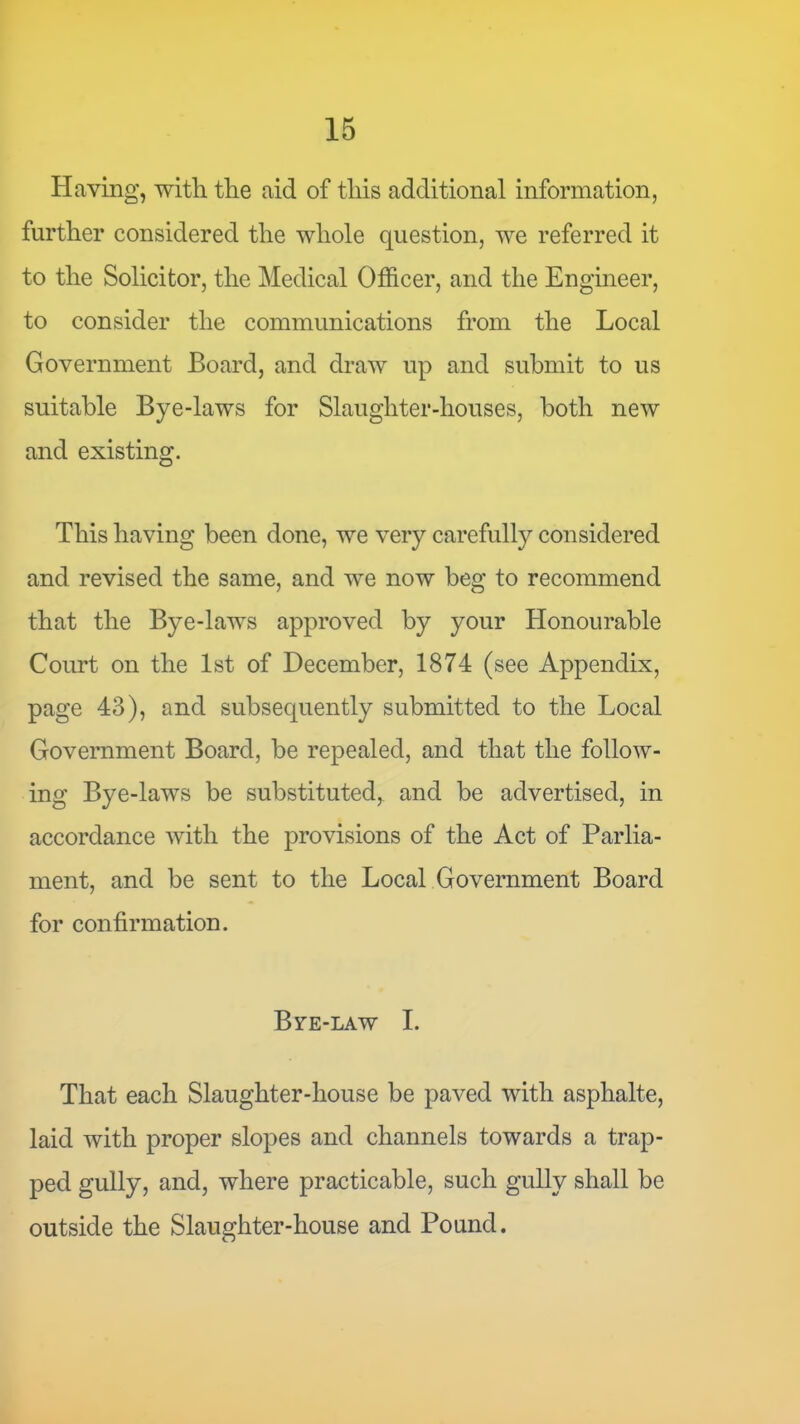 Having, with the aid of this additional information, further considered the whole question, we referred it to the Solicitor, the Medical Ofl&cer, and the Engmeer, to consider the communications from the Local Government Board, and draw up and submit to us suitable Bye-laws for Slaughter-houses, both new and existing. This having been done, we very carefully considered and revised the same, and we now beg to recommend that the Bye-laws approved by your Honourable Court on the 1st of December, 1874 (see Appendix, page 43), and subsequently submitted to the Local Government Board, be repealed, and that the follow- ing Bye-laws be substituted, and be advertised, in accordance Avith the provisions of the Act of Parlia- ment, and be sent to the Local Government Board for confirmation. Bve-law I. That each Slaughter-house be paved with asphalte, laid with proper slopes and channels towards a trap- ped gully, and, where practicable, such gully shall be outside the Slaughter-house and Pound.