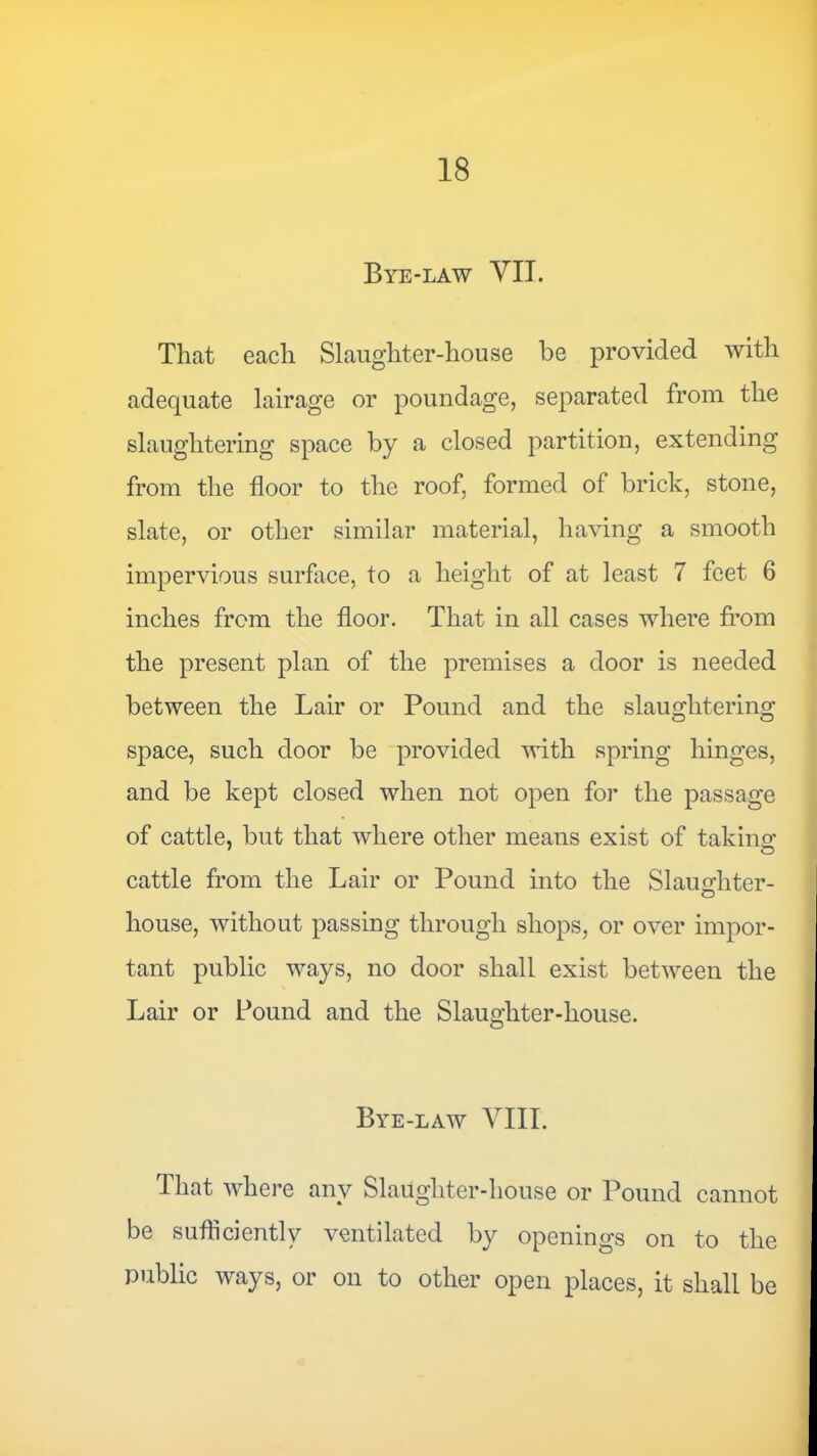 Bye-law VII. That each Slaughter-house be provided with adequate lairage or poundage, separated from the slaughtering space by a closed partition, extending from the floor to the roof, formed of brick, stone, slate, or other similar material, having a smooth impervious surface, to a height of at least 7 feet 6 inches from the floor. That in all cases where from the present plan of the premises a door is needed between the Lair or Pound and the slaughtering space, such door be provided with spring hinges, and be kept closed when not open for the passage of cattle, but that where other means exist of takinof cattle from the Lair or Pound into the Slaughter- house, without passing through shops, or over impor- tant public ways, no door shall exist between the Lair or Pound and the Slaughter-house. Bye-law VIII. That where any Slaughter-house or Pound cannot be sufficiently ventilated by openings on to the public ways, or on to other open places, it shall be