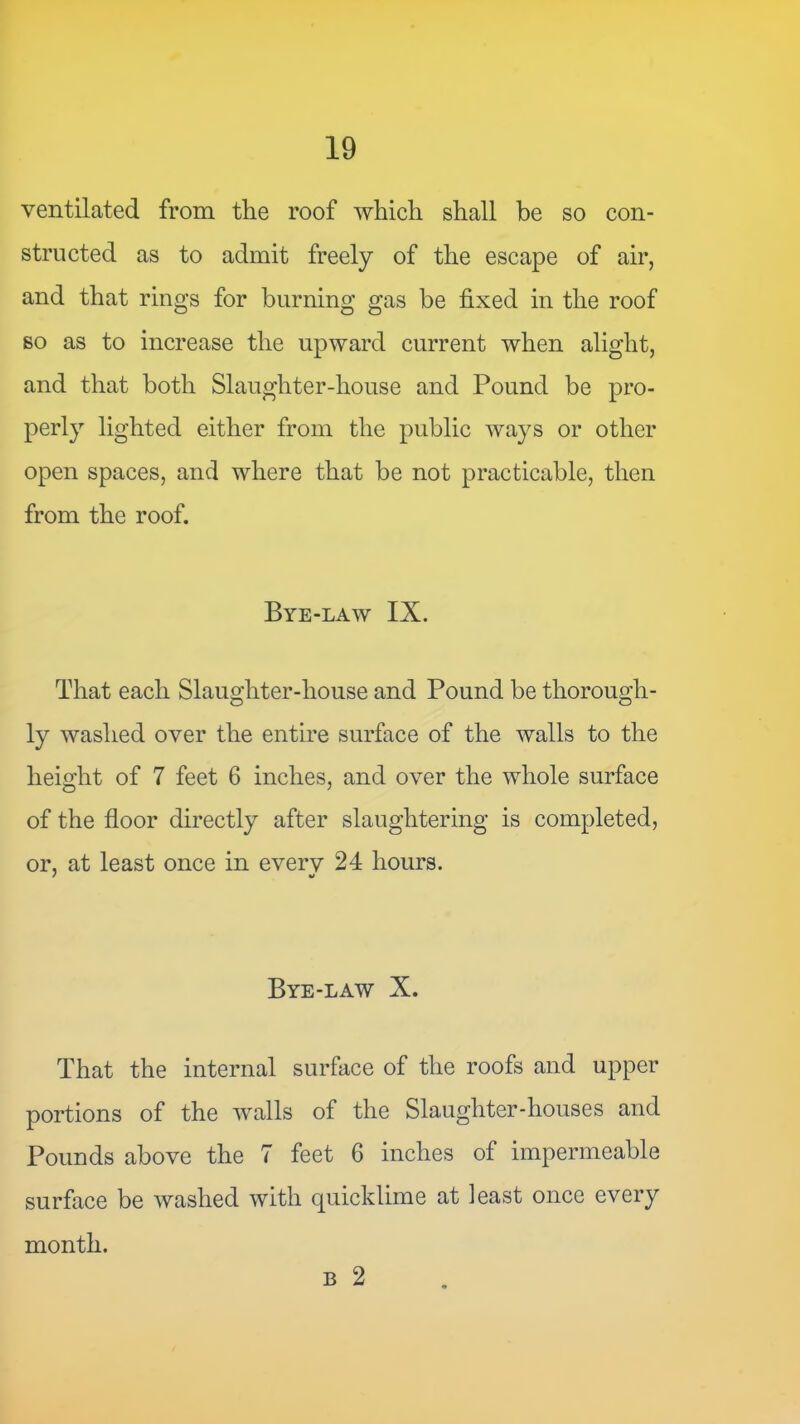 ventilated from the roof which shall be so con- structed as to admit freely of the escape of air, and that rings for burning gas be fixed in the roof so as to increase the upward current when alight, and that both Slaughter-house and Pound be pro- perly lighted either from the public ways or other open spaces, and where that be not practicable, then from the roof. Bye-law IX. That each Slaughter-house and Pound be thorough- ly washed over the entire surface of the walls to the height of 7 feet 6 inches, and over the whole surface of the floor directly after slaughtering is completed, or, at least once in everv 24 hours. Bye-law X. That the internal surface of the roofs and upper portions of the walls of the Slaughter-houses and Pounds above the 7 feet 6 inches of impermeable surface be washed with quicklime at least once every month. B 2