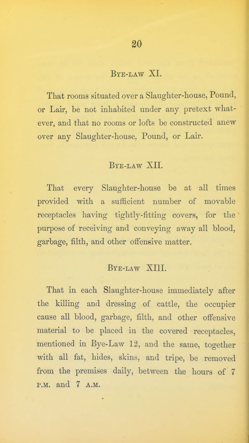 Bye-law XI. That rooms situated over a Slaughter-house, Pound, or Lair, be not inhabited under any pretext what- ever, and that no rooms or lofts be constructed anew over any Slaughter-house, Pound, or Lair. Bye-law XII. That every Slaughter-house be at all times provided with a sufficient number of movable receptacles having tightly-fitting covers, for the purpose of receiving and conveying away all blood, garbage, filth, and other offensive matter. Bye-law XIII. That in each Slaughter-house immediately after the killing and dressing of cattle, the occupier cause all blood, garbage, filth, and other offensive material to be placed in the covered receptacles, mentioned in Bye-Law 12, and the same, together with all fat, hides, skins, and tripe, be removed from the premises daily, between the hours of 7 p.M. and 7 a.m.