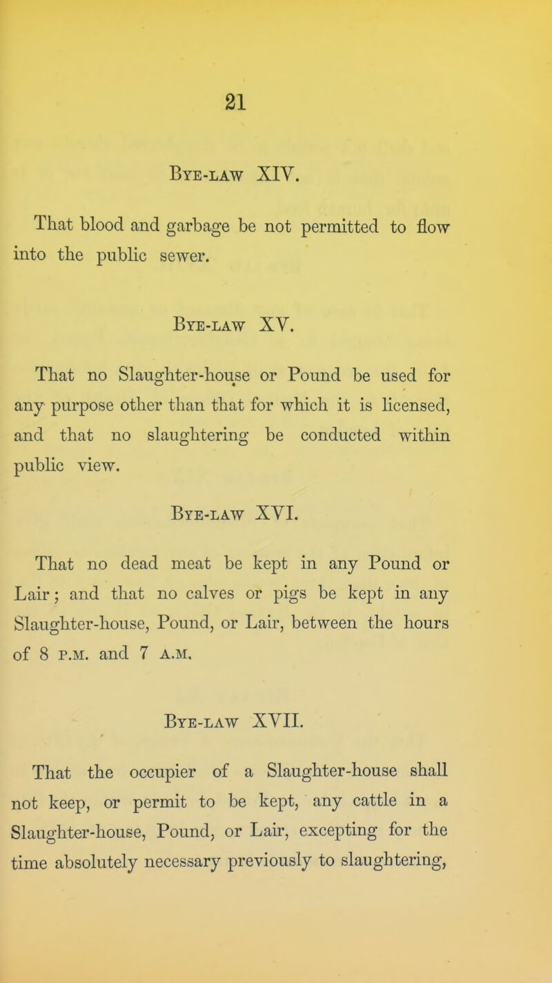 Bye-law XIV. That blood and garbage be not permitted to flow into the public sewer. Bye-law XV. That no Slaughter-house or Pound be used for any purpose other than that for which it is licensed, and that no slaughtering be conducted within public view. Bye-law XVI. That no dead meat be kept in any Pound or Lair; and that no calves or pigs be kept in any Slaughter-house, Pound, or Lair, between the hours of 8 p.M. and 7 a.m. Bye-law XVII. That the occupier of a Slaughter-house shall not keep, or permit to be kept, any cattle in a Slaughter-house, Pound, or Lair, excepting for the time absolutely necessary previously to slaughtering.