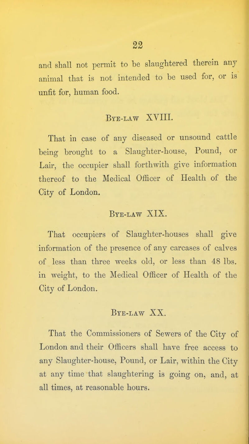 and shall not permit to be slaughtered therein an}^ animal that is not intended to be used for, or is unfit for, human food. Bye-law XVIIL That in case of any diseased or unsound cattle being brought to a Slaughter-house, Pound, or Lair, the occupier shall forthwith give information thereof to the Medical Officer of Health of the City of London. Bye-law XIX. That occupiers of Slaughter-houses shall give information of the presence of any carcases of calves of less than three weeks old, or less than 48 lbs. in weight, to the Medical Officer of Health of the City of London. Bye-law XX. That the Commissioners of Sewers of the Cit}'- of London and their Officers shall have free access to any Slaughter-house, Pound, or Lair, within the City at any time that slaughtering is going on, and, at all times, at reasonable hours.