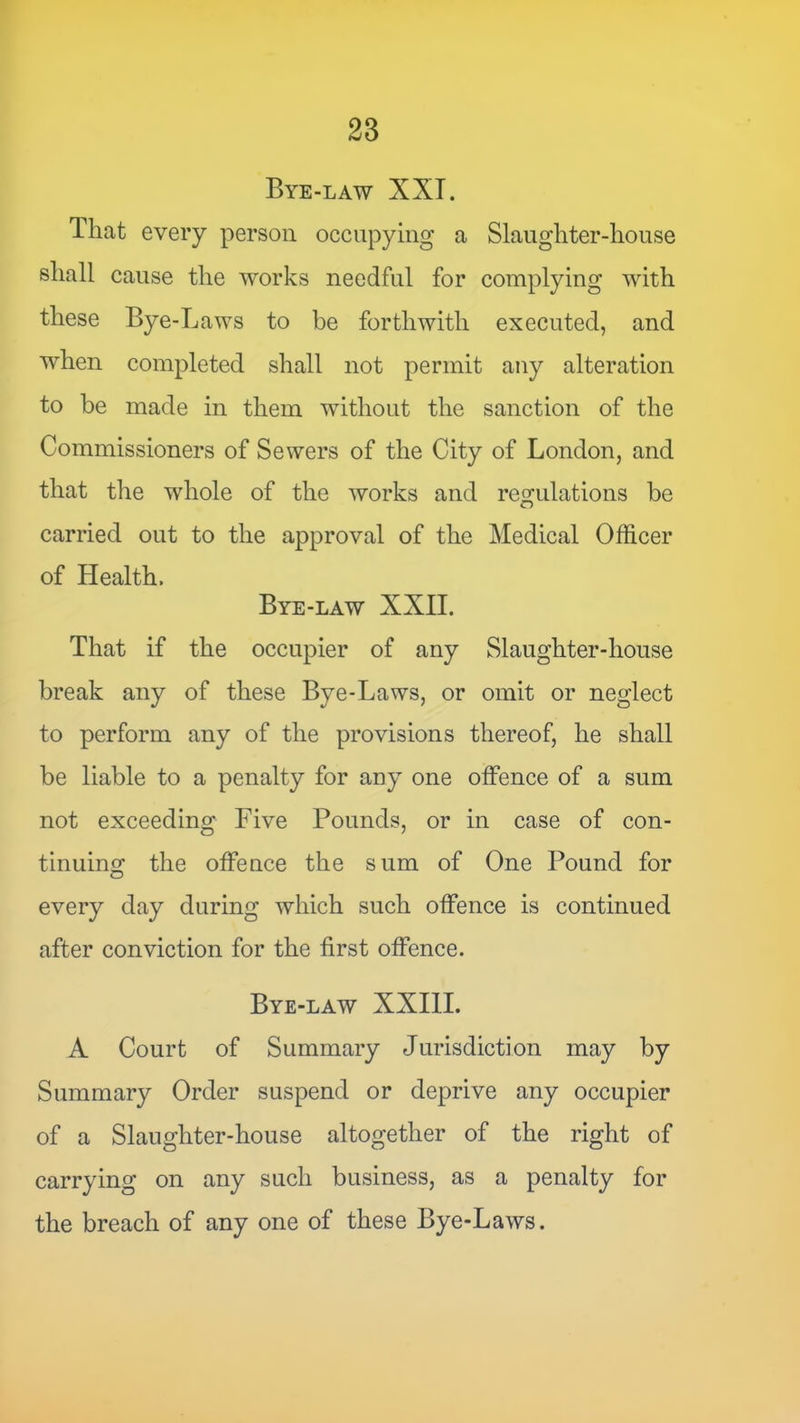 Bye-law XXT. That every person occupying a Slaughter-house shall cause the works needful for complying with these Bye-Laws to be forthwith executed, and when completed shall not permit any alteration to be made in them without the sanction of the Commissioners of Sewers of the City of London, and that the whole of the works and regulations be carried out to the approval of the Medical Officer of Health. Bye-law XXII. That if the occupier of any Slaughter-house break any of these Bye-Laws, or omit or neglect to perform any of the provisions thereof, he shall be liable to a penalty for auy one offence of a sum not exceeding Five Pounds, or in case of con- tinuing the offence the sum of One Pound for every day during which such offence is continued after conviction for the first offence. Bye-law XXIII. A Court of Summary Jurisdiction may by Summary Order suspend or deprive any occupier of a Slaughter-house altogether of the right of carrying on any such business, as a penalty for the breach of any one of these Bye-Laws.