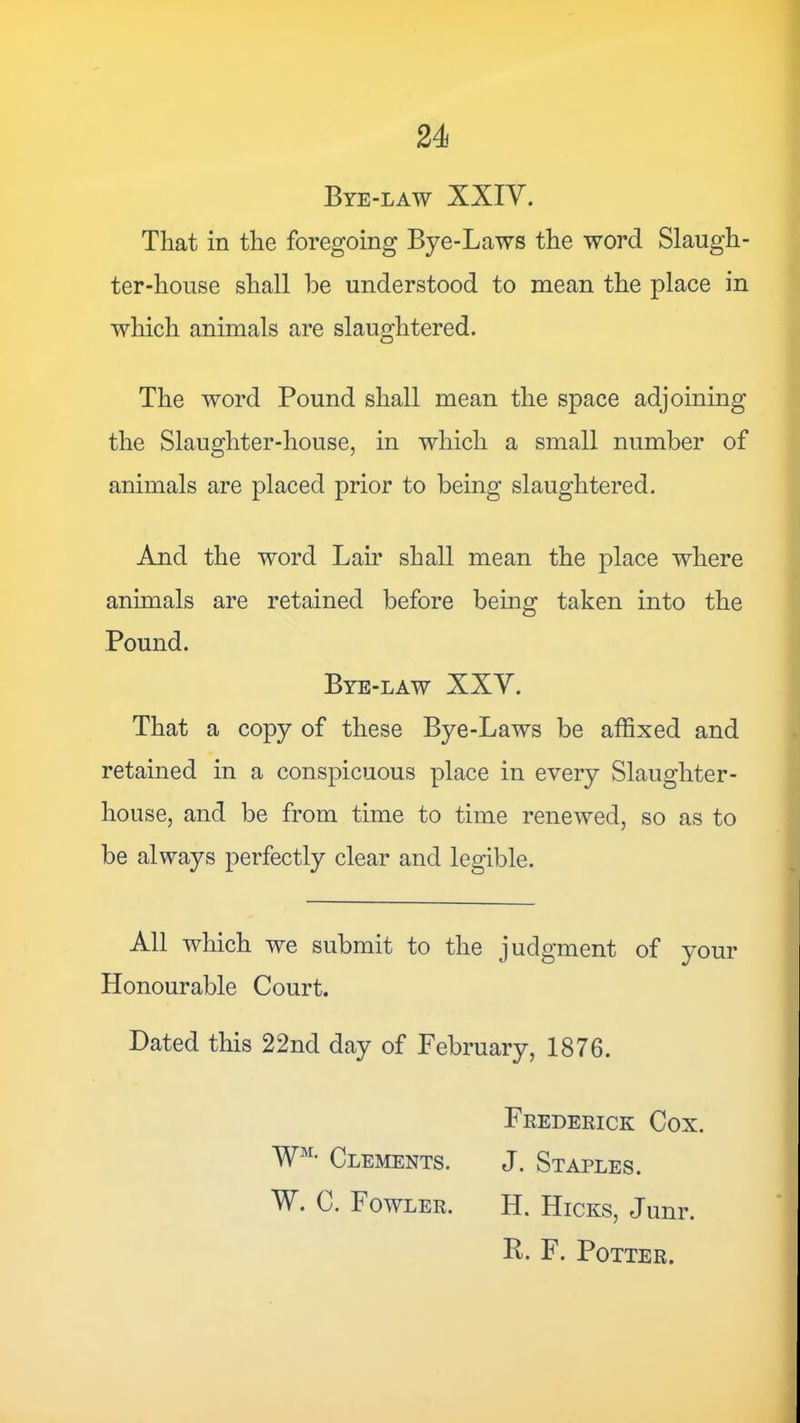 Bye-law XXIV. That in the foregoing Bye-Laws the word Slaugh- ter-house shall be understood to mean the place in which animals are slaughtered. The word Pound shall mean the space adjoining the Slaughter-house, in which a small number of animals are placed prior to being slaughtered. And the word Lair shall mean the place where animals are retained before being taken into the Pound. Bye-law XXY. That a copy of these Bye-Laws be affixed and retained in a conspicuous place in every Slaughter- house, and be from time to time renewed, so as to be always perfectly clear and legible. All which we submit to the judgment of your Honourable Court. Dated this 22nd day of February, 1876. Frederick Cox. W'- Clements. J. Staples. W. C. Fowler. H. Hicks, Junr. R. F. Potter.