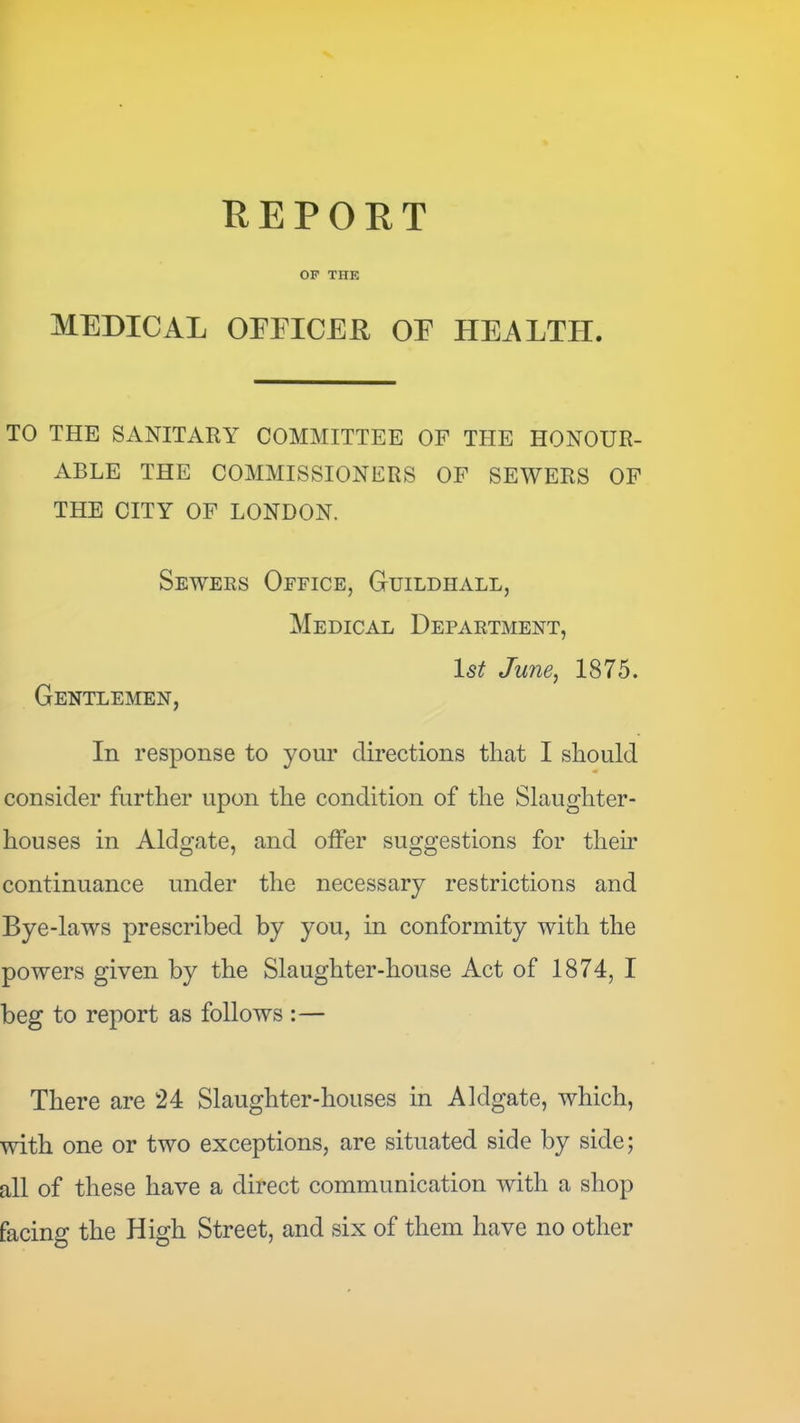 REPORT OF THE MEDICAL OFFICER OF HEALTH. TO THE SANITARY COMMITTEE OF THE HONOUR- ABLE THE COMMISSIONERS OF SEWERS OF THE CITY OF LONDON. Sewers Oeeice, Guildhall, Medical Department, Isl June^ 1875. Gentlemen, In response to your directions that I should consider further upon the condition of the Slaughter- houses in Aldgate, and offer suggestions for their continuance under the necessary restrictions and Bye-laws prescribed by you, in conformity with the powers given by the Slaughter-house Act of 1874, I beg to report as follows :— There are 24 Slaughter-houses in Aldgate, which, with one or two exceptions, are situated side by side; all of these have a direct communication with a shop facing the High Street, and six of them have no other