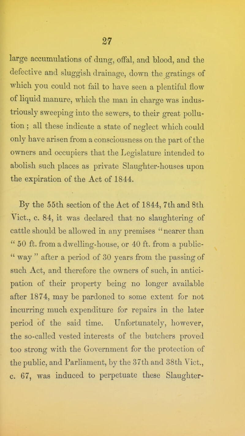 large accumulations of dung, offal, and blood, and the defective and sluggish drainage, down the gratings of which you could not fail to have seen a plentiful flow of liquid manure, which the man in charge was indus- triously sweeping into the sewers, to their great pollu- tion ; all these indicate a state of neglect which could only have arisen from a consciousness on the part of the owners and occupiers that the Legislature intended to abolish such places as private Slaughter-houses upon the expiration of the Act of 1844. By the 55th section of the Act of 1844, 7th and 8th Viet., c. 84, it was declared that no slaughtering of cattle should be allowed in any premises “nearer than “ 50 ft. from a dwelling-house, or 40 ft. from a public- “ way ” after a period of 30 years from the passing of such Act, and therefore the owners of such, in antici- pation of their property being no longer available after 1874, may be pardoned to some extent for not incurring much expenditure for repairs in the later period of the said time. Unfortunately, however, the so-called vested interests of the butchers proved too strong with the Government for the protection of the public, and Parliament, by the 37th and 38th Viet., c. 67, was induced to perpetuate these Slaughter-