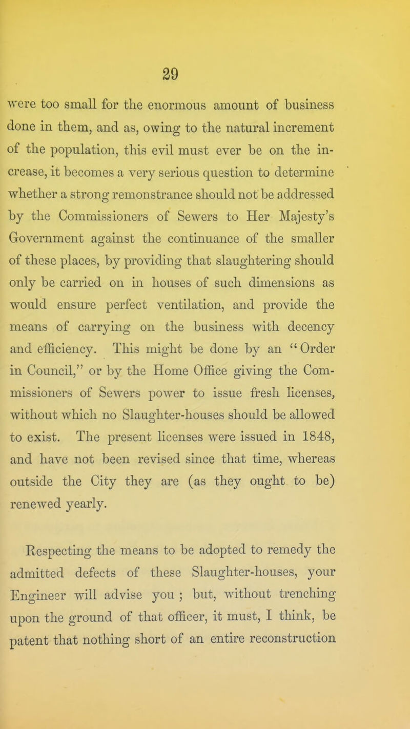 ■were too small for the enormous amount of business done in them, and as, owing to the natural increment of the population, this evil must ever be on the in- crease, it becomes a very serious question to determine whether a strono; remonstrance should not be addressed by the Commissioners of Sewers to Her Majesty’s Government against the continuance of the smaller of these places, by providing that slaughtering should only be carried on in houses of such dimensions as would ensure perfect ventilation, and provide the means of carrying on the business with decency and efficiency. This might be done by an “Order in Council,” or by the Home Office giving the Com- missioners of Sewers power to issue fresh licenses, without which no Slaueffiter-houses should be allowed o to exist. The present licenses were issued in 1848, and have not been revised since that time, whereas outside the City they are (as they ought to be) renewed yearly. Respecting the means to be adopted to remedy the admitted defects of these Slaughter-houses, your Engineer will advise you ; but, without trenching upon the ground of that officer, it must, I think, be patent that nothing short of an entire reconstruction