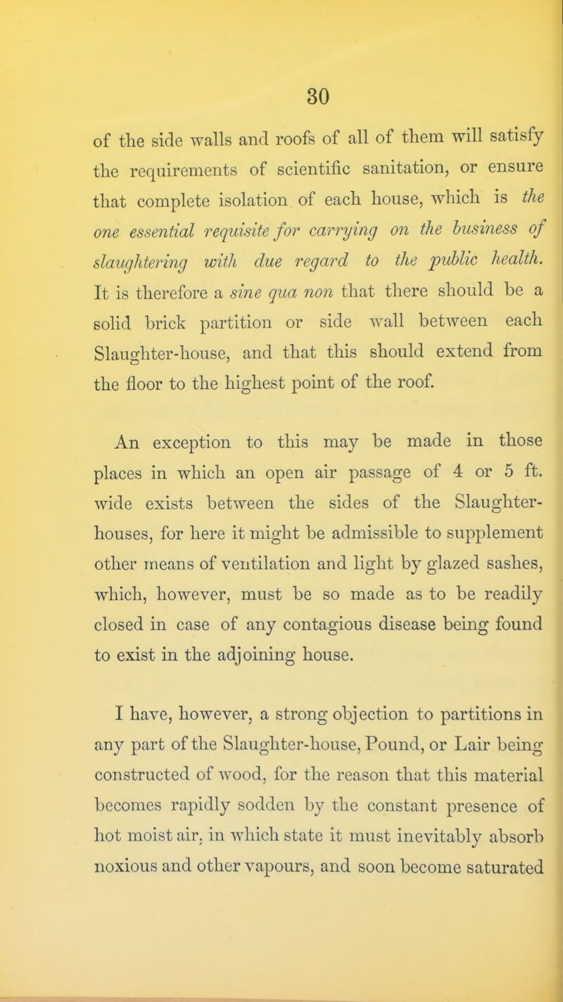 of the side walls and roofs of all of them will satisfy the requirements of scientific sanitation, or ensure that complete isolation of each house, which is the one essential requisite for carrying on the business of slaughtering with due regard to the public health. It is therefore a sine qua non that there should be a solid brick partition or side wall between each Slaughter-house, and that this should extend from the floor to the highest point of the roof. An exception to this may be made in those places in which an open air passage of 4 or 5 ft. wide exists between the sides of the Slaughter- houses, for here it might be admissible to supplement other means of ventilation and light by glazed sashes, which, however, must be so made as to be readily closed in case of any contagious disease being found to exist in the adjoining house. I have, however, a strong objection to partitions in any part of the Slaughter-house, Pound, or Lair being constructed of wood, for the reason that this material becomes rapidly sodden by the constant presence of hot moist air. in which state it must inevitably absorb noxious and other vapours, and soon become saturated