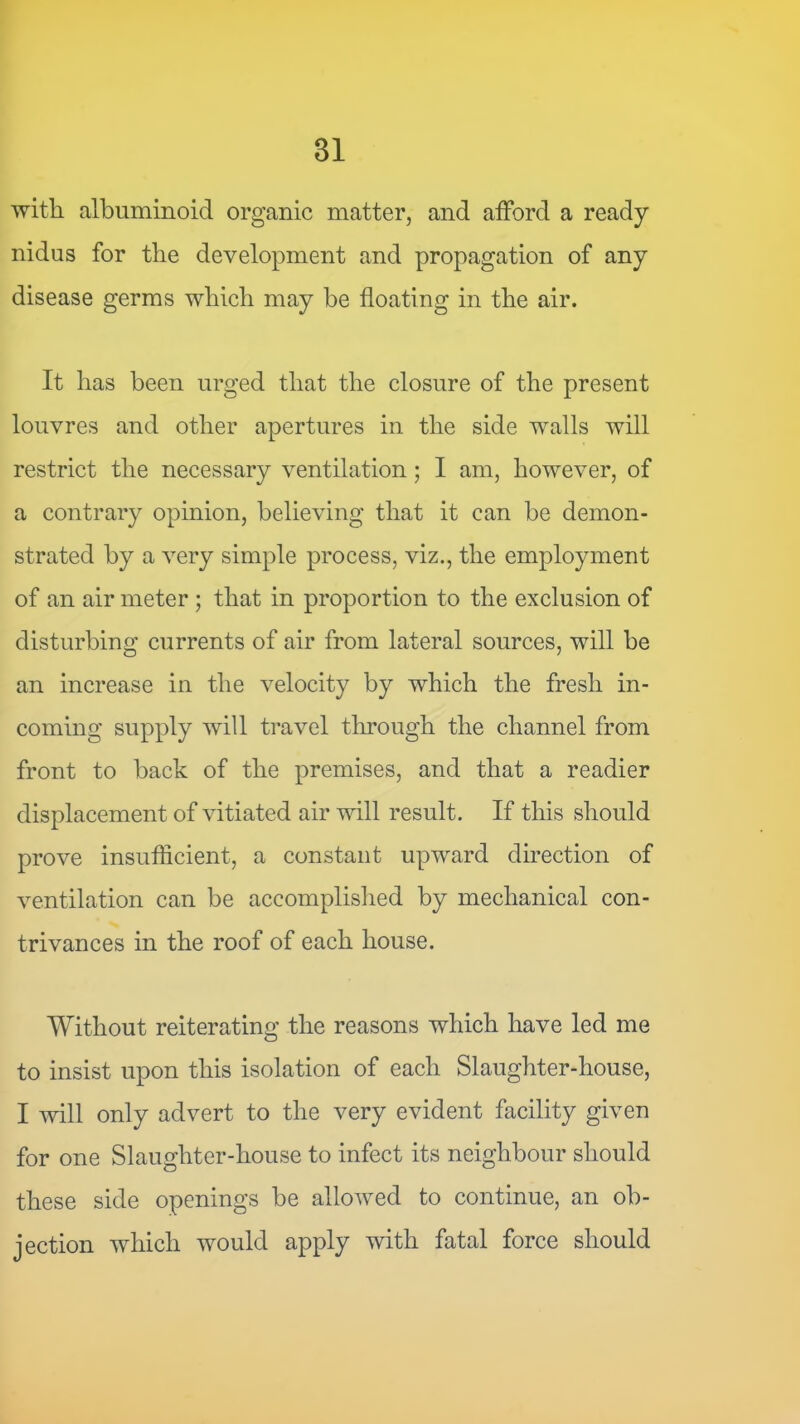 with albuminoid organic matter, and atford a ready nidus for the development and propagation of any disease germs which may be floating in the air. It has been urged that the closure of the present louvres and other apertures in the side walls will restrict the necessary ventilation; I am, however, of a contrary opinion, believing that it can be demon- strated by a very simple process, viz., the employment of an air meter ; that in proportion to the exclusion of disturbing currents of air from lateral sources, will be an increase in the velocity by which the fresh in- coming supply will travel through the channel from front to back of the premises, and that a readier displacement of vitiated air will result. If this should prove insufficient, a constant upward direction of ventilation can be accomplished by mechanical con- trivances in the roof of each house. Without reiterating the reasons which have led me to insist upon this isolation of each Slaughter-house, I will only advert to the very evident facility given for one Slaughter-house to infect its neighbour should these side openings be allowed to continue, an ob- jection which would apply with fatal force should