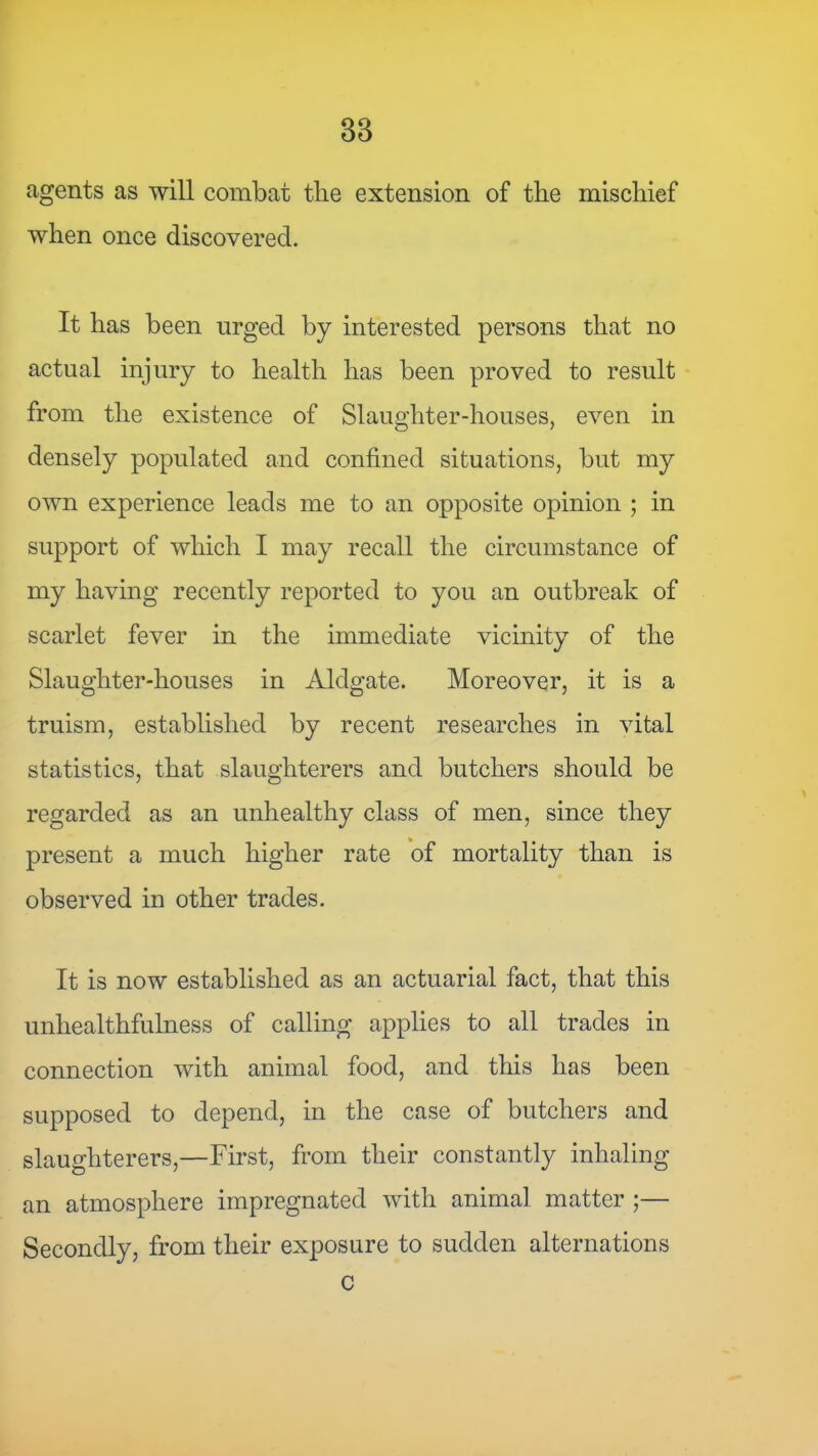 agents as will combat the extension of the mischief when once discovered. It has been urged by interested persons that no actual injury to health has been proved to result from the existence of Slaughter-houses, even in densely populated and confined situations, but my own experience leads me to an opposite opinion ; in support of which I may recall the circumstance of my having recently reported to you an outbreak of scarlet fever in the immediate vicinity of the Slaughter-houses in Aldgate. Moreover, it is a truism, established by recent researches in vital statistics, that slaughterers and butchers should be regarded as an unhealthy class of men, since they present a much higher rate of mortality than is observed in other trades. It is now established as an actuarial fact, that this unhealthfulness of calling applies to all trades in connection with animal food, and this has been supposed to depend, in the case of butchers and slaughterers,—First, from their constantly inhaling an atmosphere impregnated with animal matter ;— Secondly, from their exposure to sudden alternations c
