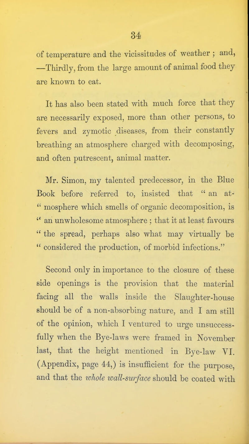 of temperature and tlie vicissitudes of weather ; and, —Thirdly, from the large amount of animal food they are known to eat. It has also been stated with much force that they are necessarily exposed, more than other persons, to fevers and zymotic diseases, from their constantly breathing an atmosphere charged with decomposing, and often putrescent, animal matter. Mr. Simon, my talented predecessor, in the Blue Book before referred to, insisted that “ an at- “ mosphere which smells of organic decomposition, is ‘‘ an unwholesome atmosphere ; that it at least favours “ the spread, perhaps also what may virtually be “ considered the production, of morbid infections.” Second only in importance to the closure of these side openings is the provision that the material facing all the walls inside the Slaughter-house should be of a non-absorbing nature, and I am still of the opinion, which I ventured to urge unsuccess- fully when the Bye-laws were framed in November last, that the height mentioned in Bye-law VI. (Appendix, page 44,) is insufficient for the purpose, and that the whole wall-surface should be coated with