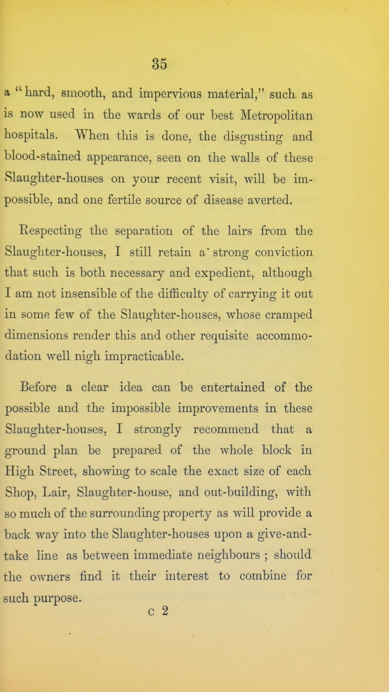 a “hard, smooth, and impervious material,” such as is now used in the wards of our best Metropolitan hospitals. When this is done, the disgusting and blood-stained appearance, seen on the walls of these vSlaughter-houses on your recent visit, will be im- possible, and one fertile source of disease averted. Respecting the separation of the lairs from the Slaughter-houses, I still retain a* strong conviction that such is both necessary and expedient, although I am not insensible of the difficulty of carrying it out in some few of the Slaughter-houses, whose cramped dimensions render this and other requisite accommo- dation well nigh impracticable. Before a clear idea can be entertained of the possible and the impossible improvements in these Slaughter-houses, I strongly recommend that a gi’ound plan be prepared of the whole block in High Street, showing to scale the exact size of each Shop, Lair, Slaughter-house, and out-building, with so much of the surrounding property as will provide a back way into the Slaughter-houses upon a give-and- take line as between immediate neighbours ; should the owners find it their interest to combine for such purpose.