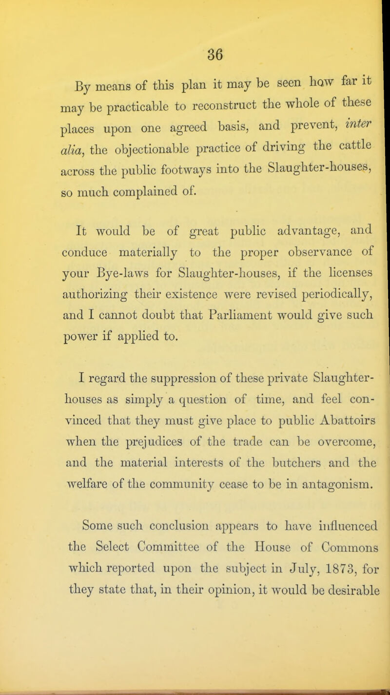 By means of this plan it may be seen how far it may be practicable to reconstruct the whole of these places upon one agreed basis, and prevent, inter alia, the objectionable practice of driving the cattle across the public footways into the Slaughter-houses, so much complained of. It would be of great public advantage, and conduce materially to the proper observance of your Bye-laws for Slaughter-houses, if the licenses authorizing their existence were revised periodically, and I cannot doubt that Parliament would give such power if applied to. I regard the suppression of these private Slaughter- houses as simply a question of time, and feel con- vinced that they must give place to public Abattoirs when the prejudices of the trade can be overcome, and the material interests of the butchers and the welfare of the community cease to be in antagonism. Some such conclusion appears to have influenced the Select Committee of the House of Commons which reported upon the subject in July, 1873, for they state that, m their opinion, it would be desirable