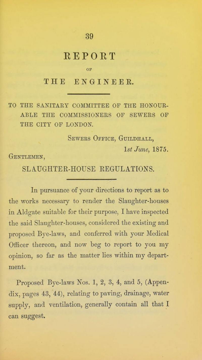 REPORT OF THE ENGINEER. TO THE SANITARY COMMITTEE OF THE HONOUR- ABLE THE COMMISSIONERS OF SEWERS OF THE CITY OF LONDON. Sewers Ofeice, Guildhall, 1st Junej 1875. Gentlemen, SLA.UGHTER-HOUSE REGULATIONS. In pursuance of your directions to report as to the works necessary to render the Slaughter-houses in Aldgate suitable for their purpose, I have inspected the said Slaughter-houses, considered the existing and proposed Bye-laws, and conferred with your Medical Officer thereon, and now beg to report to you my opinion, so far as the matter lies within my depart- ment. Proposed Bye-laws Nos. 1, 2, 3, 4, and 5, (Appen- dix, pages 43, 44), relating to paving, drainage, water supply, and ventilation, generally contain all that I can suggest.