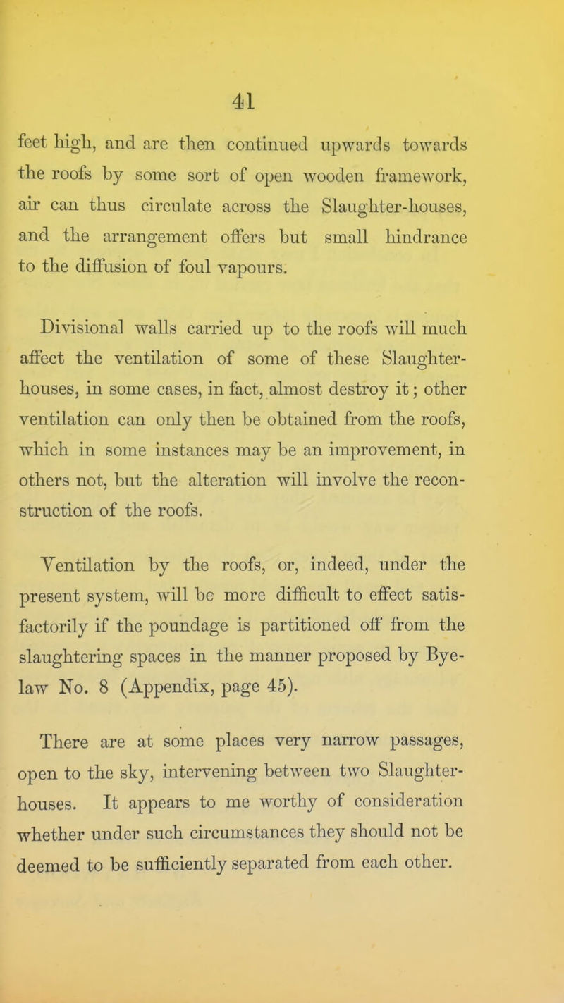 feet high, and are then continued upwards towards the roofs by some sort of open wooden framework, ail* can thus circulate across the Slaughter-houses, and the arrangement olfers but small hindrance to the diffusion of foul vapours. Divisional walls carried up to the roofs will much affect the ventilation of some of these Slaughter- houses, in some cases, in fact, almost destroy it; other ventilation can only then be obtained from the roofs, which in some instances may be an improvement, in others not, but the alteration will involve the recon- struction of the roofs. Ventilation by the roofs, or, indeed, under the present system, will be more difficult to effect satis- factorily if the poundage is partitioned off from the slaughtering spaces in the manner proposed by Bye- law No. 8 (Appendix, page 45). There are at some places very nan*ow passages, open to the sky, intervening between two Slaughter- houses. It appears to me worthy of consideration whether under such circumstances they should not be deemed to be sufficiently separated from each other.