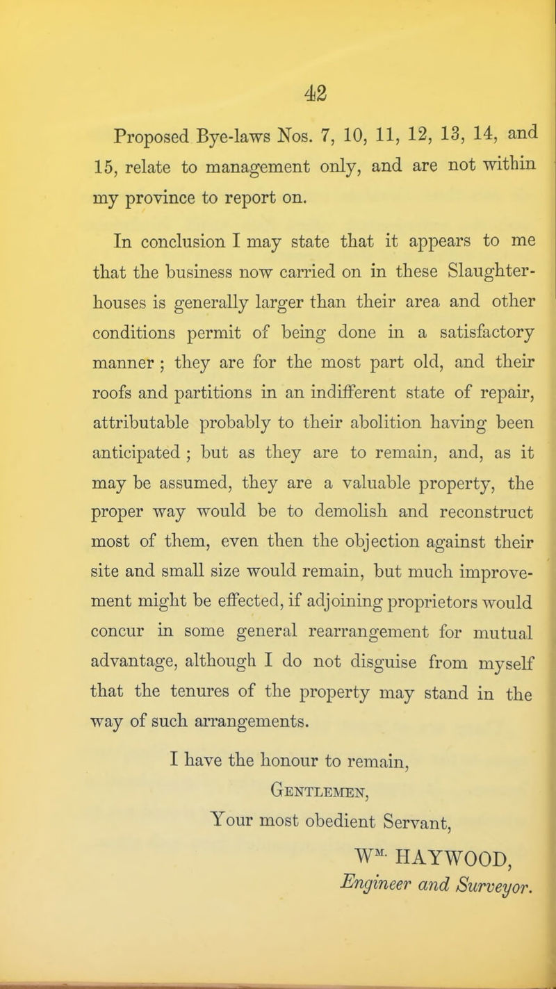 Proposed Bye-laws Nos. 7, 10, 11, 12, 13, 14, and 15, relate to management only, and are not within my province to report on. In conclusion I may state that it appears to me that the business now carried on in these Slaughter- houses is generally larger than their area and other conditions permit of being done in a satisfactory manner ; they are for the most part old, and their roofs and partitions in an indifferent state of repair, attributable probably to their abolition having been anticipated ; but as they are to remain, and, as it may be assumed, they are a valuable property, the proper way would be to demolish and reconstruct most of them, even then the objection against their site and small size would remain, but much improve- ment might be effected, if adjoining proprietors would concur in some general rearrangement for mutual advantage, although I do not disguise from myself that the tenures of the property may stand in the way of such arrangements. I have the honour to remain, Gentlemen, Your most obedient Servant, W^- HAYWOOD, Engineer and Surveyor.