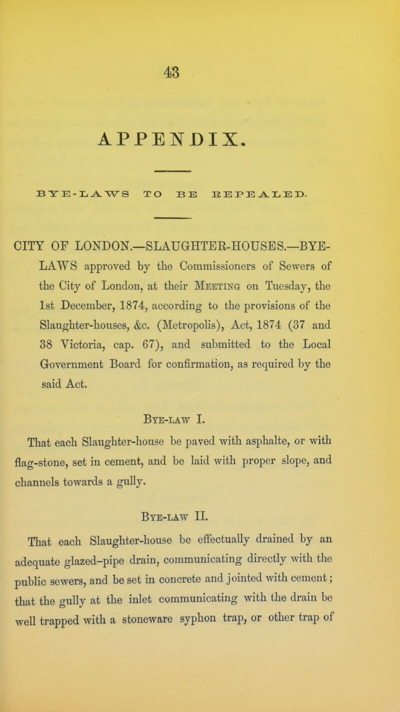 APPENDIX. BYE-LA. WS TO BE BEBEALEB. CITY OF LONDON.—SLAUGHTER-HOUSES.—BYE- LAWS approved by the Commissioners of Sewers of the City of London, at their Meeting on Tuesday, the 1st December, 1874, according to the provisions of the Slaughter-houses, &c. (Metropolis), Act, 1874 (37 and 38 Victoria, cap. 67), and submitted to the Local Government Board for confirmation, as required by the said Act. Bye-law I. That each Slaughter-house be paved with asphalte, or with flag-stone, set in cement, and be laid with proper slope, and channels towards a gully. Bye-law II. That each Slaughter-house be effectually drained by an adequate glazed-pipe drain, communicating directly with the public sewers, and be set in concrete and jointed with cement 5 that the gully at the inlet communicating with the drain be well trapped with a stoneware syphon trap, or other trap of