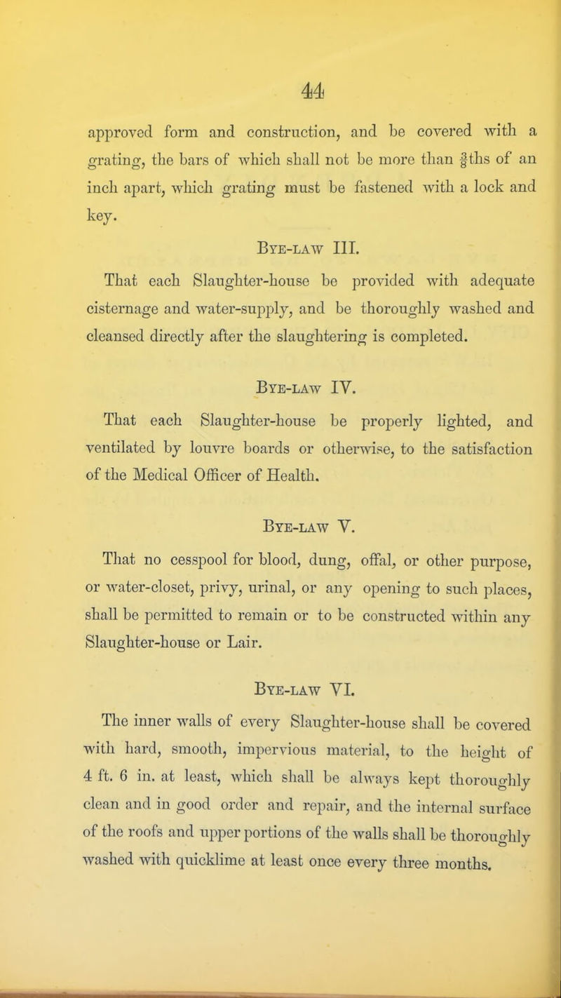 approved form and construction, and be covered with a grating, tlie bars of which shall not be more than f ths of an inch apart, which grating must be fastened with a lock and key. Bye-law III. That each Slaughter-house be provided with adequate cisternage and water-supply, and be thoroughly washed and cleansed directly after the slaughtering is completed. Bye-law IV. That each Slaughter-house be properly lighted, and ventilated by louvre boards or otherwise, to the satisfaction of the Medical Officer of Health. Bye-law Y. That no cesspool for blood, dung, offal, or other purpose, or water-closet, privy, urinal, or any opening to such places, shall be permitted to remain or to be constructed within any Slaughter-house or Lair. Bye-law VI. The inner walls of every Slaughter-house shall be covered with hard, smooth, impervious material, to the height of 4 ft. 6 in. at least, which shall be always kept thoroughly clean and in good order and repair, and the internal surface of the roofs and upper portions of the walls shall be thoroughly washed with quicklime at least once every three months.
