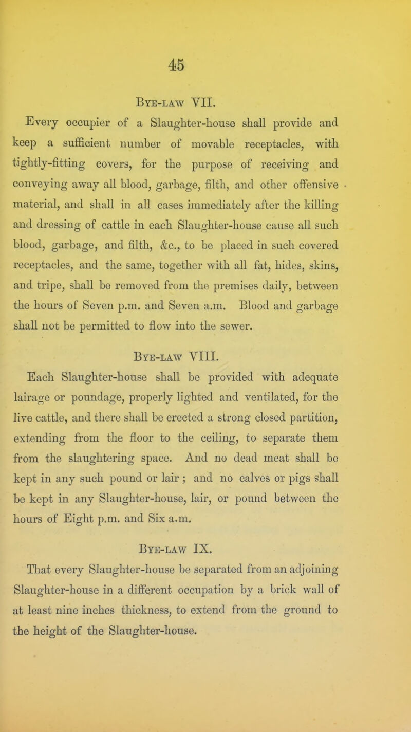 Bye-law VII. Every occupier of a Slaugliter-liouse shall provide and keep a sufficient number of movable receptacles, with tightly-fitting covers, for the purpose of receiving and conveying away all blood, garbage, filth, and other offensive material, and shall in all cases immediately after the killing and dressing of cattle in each Slaughter-house cause all such blood, garbage, and filth, &c., to be placed in such covered receptacles, and the same, together with all fat, hides, skins, and tripe, shall be removed from the premises daily, between the hours of Seven p.m. and Seven a.m. Blood and garbage shall not bo permitted to flow into the sewer. Bye-law VIII. Each Slaughter-house shall be provided with adequate lairage or poundage, properly lighted and ventilated, for the live cattle, and there shall be erected a strong closed partition, extending from the floor to the ceiling, to separate them from the slaughtering space. And no dead meat shall be kept in any such pound or lair ; and no calves or pigs shall be kept in any Slaughter-house, lair, or pound between the hours of Eight p.m. and Six a.m. Bye-law IX. Tliat every Slaughter-house be separated from an adjoining Slaughter-house in a different occupation by a brick wall of at least nine inches thickness, to extend from the ground to the height of the Slaughter-house. O O