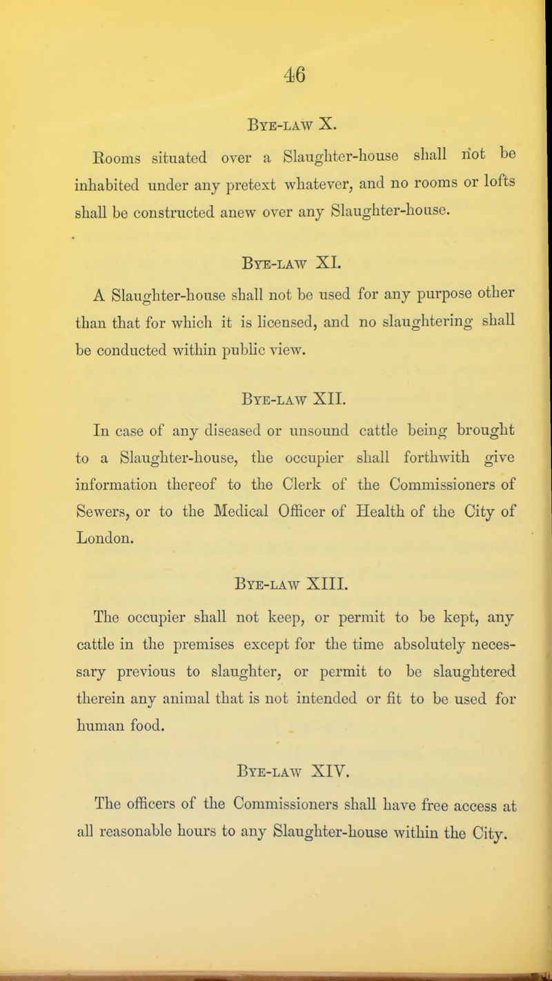 Bye-law X. Rooms situated over a Slaughter-house shall riot be inhabited under any pretext whatever, and no rooms or lofts shall be constructed anew over any Slaughter-house. Bye-law XL A Slaughter-house shall not be used for any purpose other than that for which it is licensed, and no slaughtering shall be conducted within public view. Bye-law XII. In case of any diseased or unsound cattle being brought to a Slaughter-house, the occupier shall forthwith give information thereof to the Clerk of the Commissioners of Sewers, or to the Medical Officer of Health of the City of London. Bye-law XIII. The occupier shall not keep, or permit to be kept, any cattle in the premises except for the time absolutely neces- sary previous to slaughter, or permit to be slaughtered therein any animal that is not intended or fit to be used for human food. Bye-law XIV. The officers of the Commissioners shall have free access at all reasonable hours to any Slaughter-house within the City.