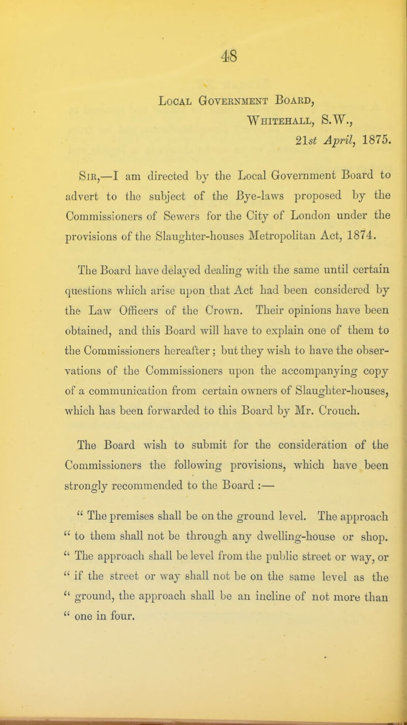 Local Government Board, Whitehall, S.W., 21st Aprilj 1875. Sir,—I am directed by the Local Government Board to advert to the subject of the Bye-laws proposed by the Commissioners of Sewers for the City of London under the provisions of the Slaughter-houses Metropolitan Act, 1874. The Board have delayed dealing with the same until certain questions which arise upon that Act had been considered by the Law Officers of the Crown. Their opinions have been obtained, and this Board will have to explain one of them to the Commissioners hereafter; but they wish to have the obser- vations of the Commissioners upon the accompanying copy of a communication from certain owners of Slaughter-houses, which has been forwarded to this Board by Mr. Crouch. The Board wish to submit for the consideration of the Commissioners the following provisions, which have been strongly recommended to the Board :— “ The premises shall be on the ground level. The approach “ to them shall not be through any dwelling-house or shop. “ The approach shall be level from the public street or way, or “ if the street or way shall not be on the same level as the “ ground, the approach shall be an incline of not more than one in four.
