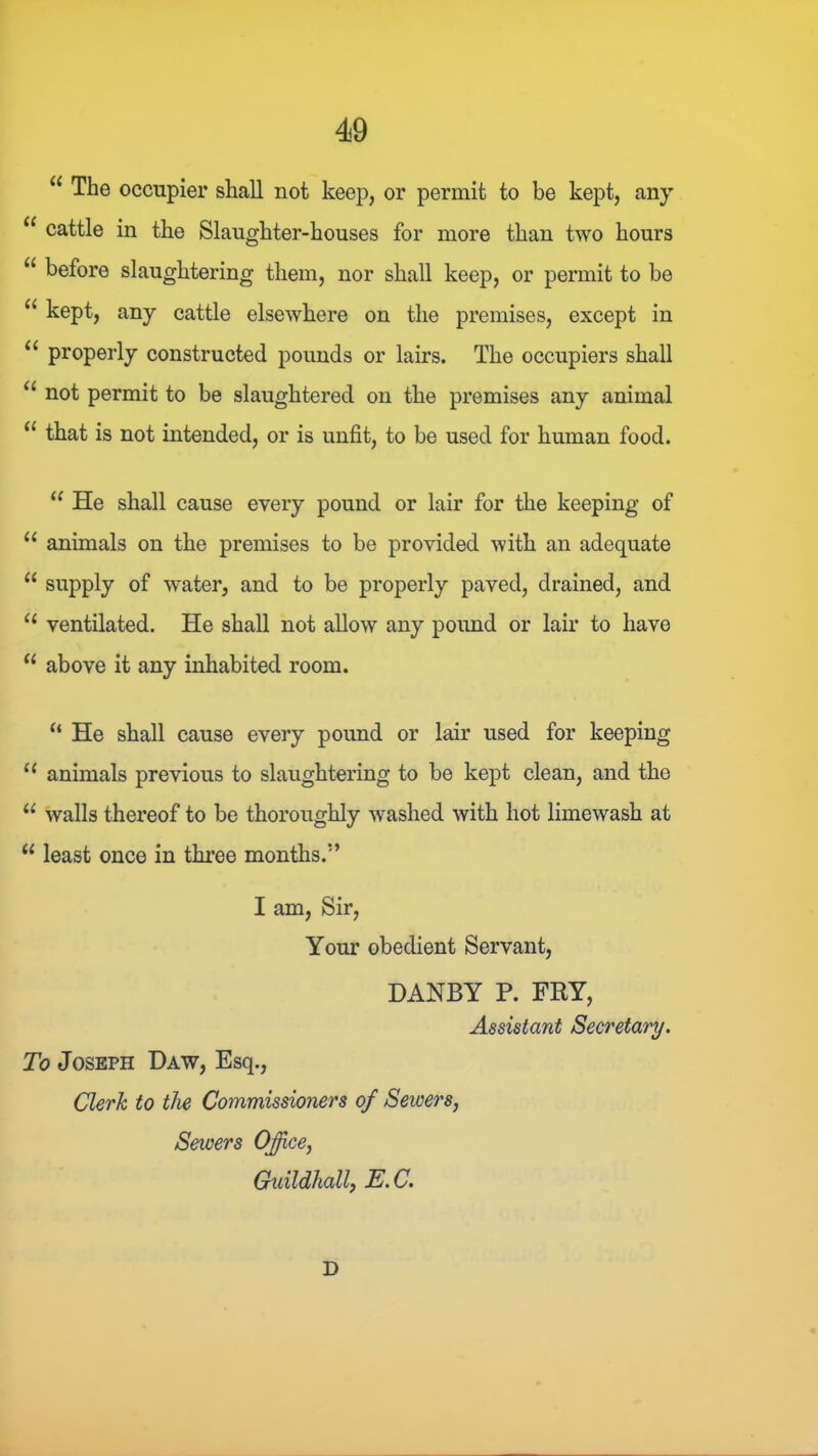 “ The occupier shall not keep, or permit to be kept, any “ cattle in the Slaughter-houses for more than two hours before slaughtering them, nor shall keep, or permit to be ‘‘ kept, any cattle elsewhere on the premises, except in properly constructed pounds or lairs. The occupiers shall not permit to be slaughtered on the premises any animal that is not intended, or is unfit, to be used for human food. He shall cause every pound or lair for the keeping of “ animals on the premises to be provided with an adequate “ supply of water, and to be properly paved, drained, and ‘‘ ventilated. He shall not allow any poimd or lair to have “ above it any inhabited room. “ He shall cause every pound or lair used for keeping ‘‘ animals previous to slaughtering to be kept clean, and the “ walls thereof to be thoroughly washed with hot limewash at “ least once in three months.” I am. Sir, Your obedient Servant, DANBY P. FRY, Assistant Secretary. To Joseph Daw, Esq., Clerk to the Commissioners of Seicers, Sewers Office, Crxitlclhall, Tj.C. D