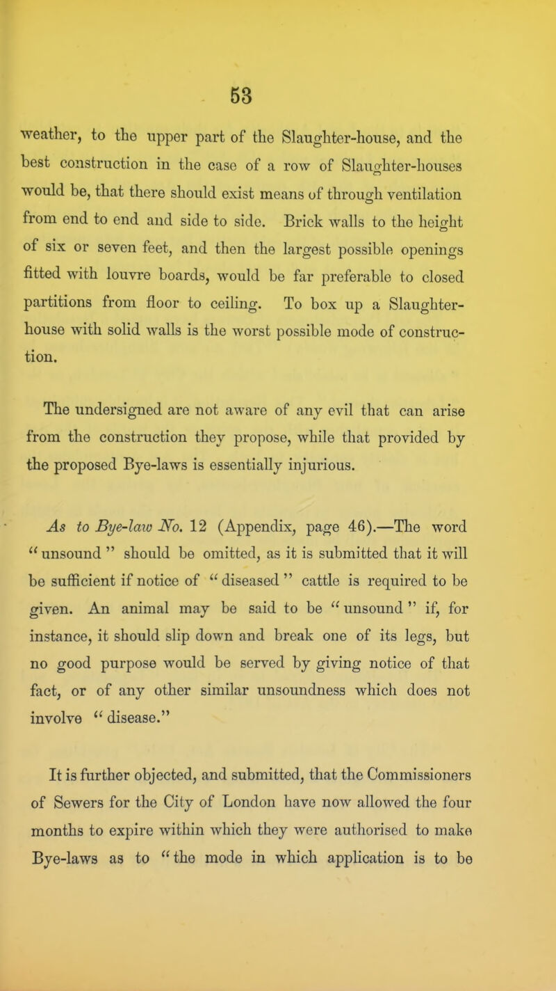 weather, to the upper part of the Slaughter-house, and the best construction in the case of a row of Slauo-hter-houses would be, that there should exist means of through ventilation from end to end and side to side. Brick walls to the height of six or seven feet, and then the largest possible openings fitted with louvre boards, would be far preferable to closed partitions from floor to ceiling. To box up a Slaughter- house with solid walls is the worst possible mode of construc- tion. The undersigned are not aware of any evil that can arise from the construction they propose, while that provided by the proposed Bye-laws is essentially injurious. As to Bye-laio No. 12 (Appendix, page 46).—The word ‘‘unsound ” should be omitted, as it is submitted that it will be sufficient if notice of “ diseased ” cattle is required to be given. An animal may be said to be “ unsound ” if, for instance, it should slip down and break one of its legs, but no good purpose would be served by giving notice of that fact, or of any other similar unsoundness which does not involve “ disease.” It is further objected, and submitted, that the Commissioners of Sewers for the City of London have now allowed the four months to expire within which they were authorised to make Bye-laws as to “the mode in which application is to be