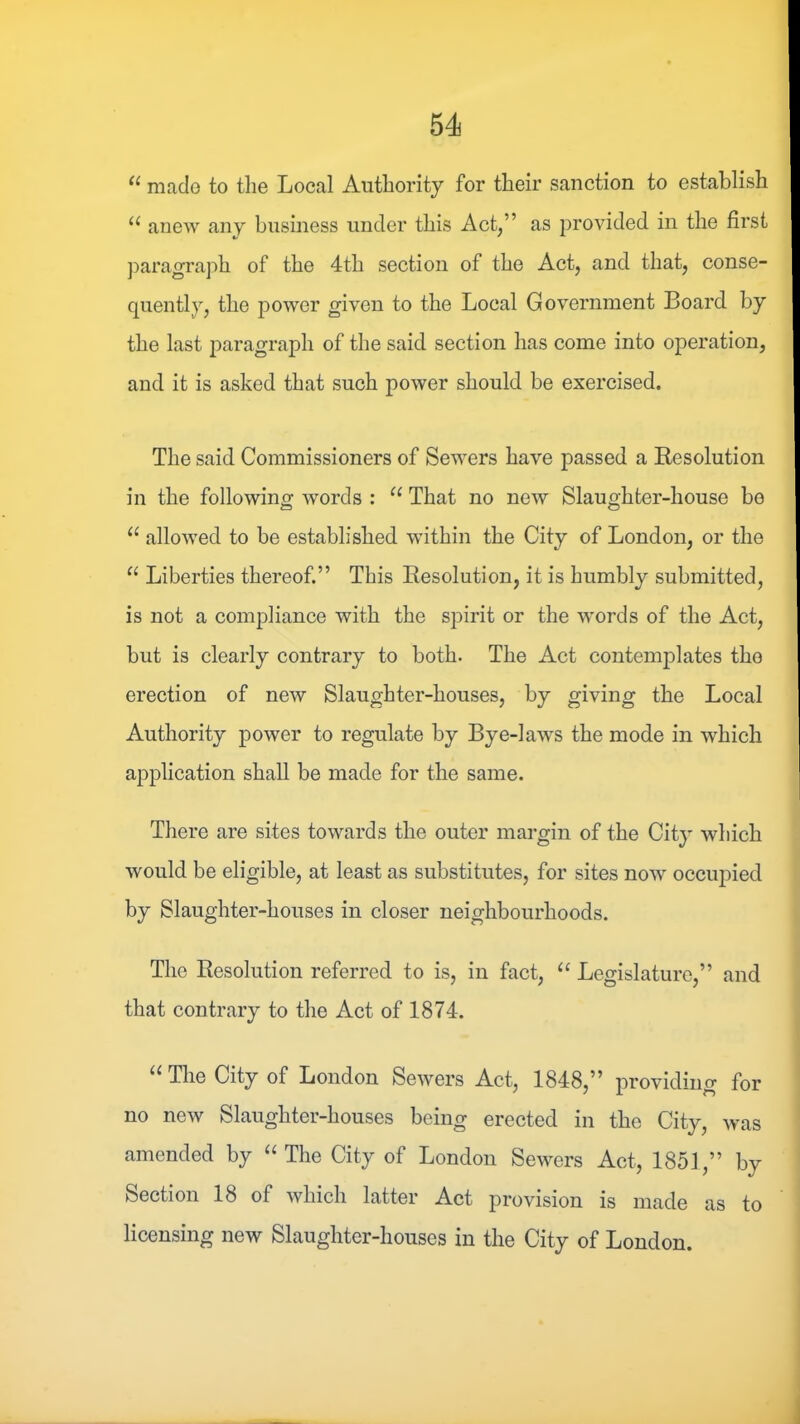 “ made to the Local Authority for their sanction to establish anew any business under this Act,” as provided in the first jDaragraph of the 4th section of the Act, and that, conse- quently, the power given to the Local Government Board by the last paragraph of the said section has come into operation, and it is asked that such power should be exercised. The said Commissioners of Sewers have passed a Resolution in the following words : “ That no new Slaughter-house be “ allowed to be established within the City of London, or the Liberties thereof.” This Resolution, it is humbly submitted, is not a compliance with the spirit or the words of the Act, but is clearly contrary to both. The Act contemplates the erection of new Slaughter-houses, by giving the Local Authority power to regulate by Bye-laws the mode in which application shall be made for the same. There are sites towards the outer margin of the City which would be eligible, at least as substitutes, for sites now occupied by Slaughter-houses in closer neighbourhoods. The Resolution referred to is, in fact, ‘‘ Legislature,” and that contrary to the Act of 1874. ^‘TlieCityof London Sewers Act, 1848,” providing for no new Slaughter-houses being erected in the City, was amended by ‘‘The City of London Sewers Act, 1851,” by Section 18 of which latter Act provision is made as to licensing new Slaughter-houses in the City of London.