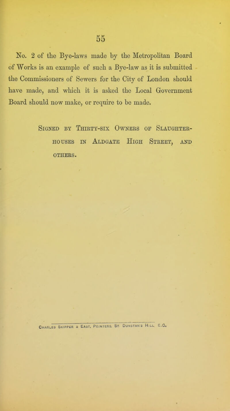 No. 2 of the Bye-laws made by the Metropohtan Board of Works is an example of such a Bye-law as it is submitted the Commissioners of Sewers for the City of London should have made, and which it is asked the Local Government Board should now make, or require to bo made. Signed by Thirty-six Owners of Slaughter- houses IN Aldgate High Street, and OTHERS. Charles Skipper 4 East, Printers. St. Dunstams H,ll E.C.