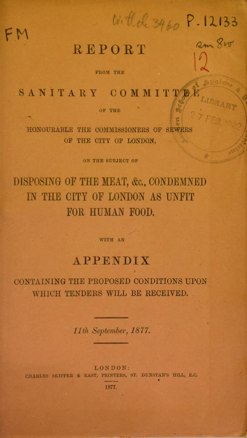 ♦ , (i‘ >C • I H REPORT FROM THE P.lXlii /a/»vN^nr' in f 31 bS A N I T A R Y COMMIT T -Iv : OP THE HONOURABLE THE COMMISSIONERS OP S OF THE CITY OF LONDON, V ^ ^ . V ON THE SUBJECT OF ■ . • A' DISPOSING OF THE MEAT, &c., CONDEMNED IN THE CITY OF LONDON AS UNFIT FOR HUMAN FOOD. WITH AN APPENDIX CONTAINING THE PEOPOSED CONDITIONS UPON • . i WHICH TENDERS WILL BE RECEIVED. | 11th September^ 1877. LONDON: CHARLES SKIPPER & EAST, PRINTERS, ST. HUNSTAN’S HILL, E.C. •