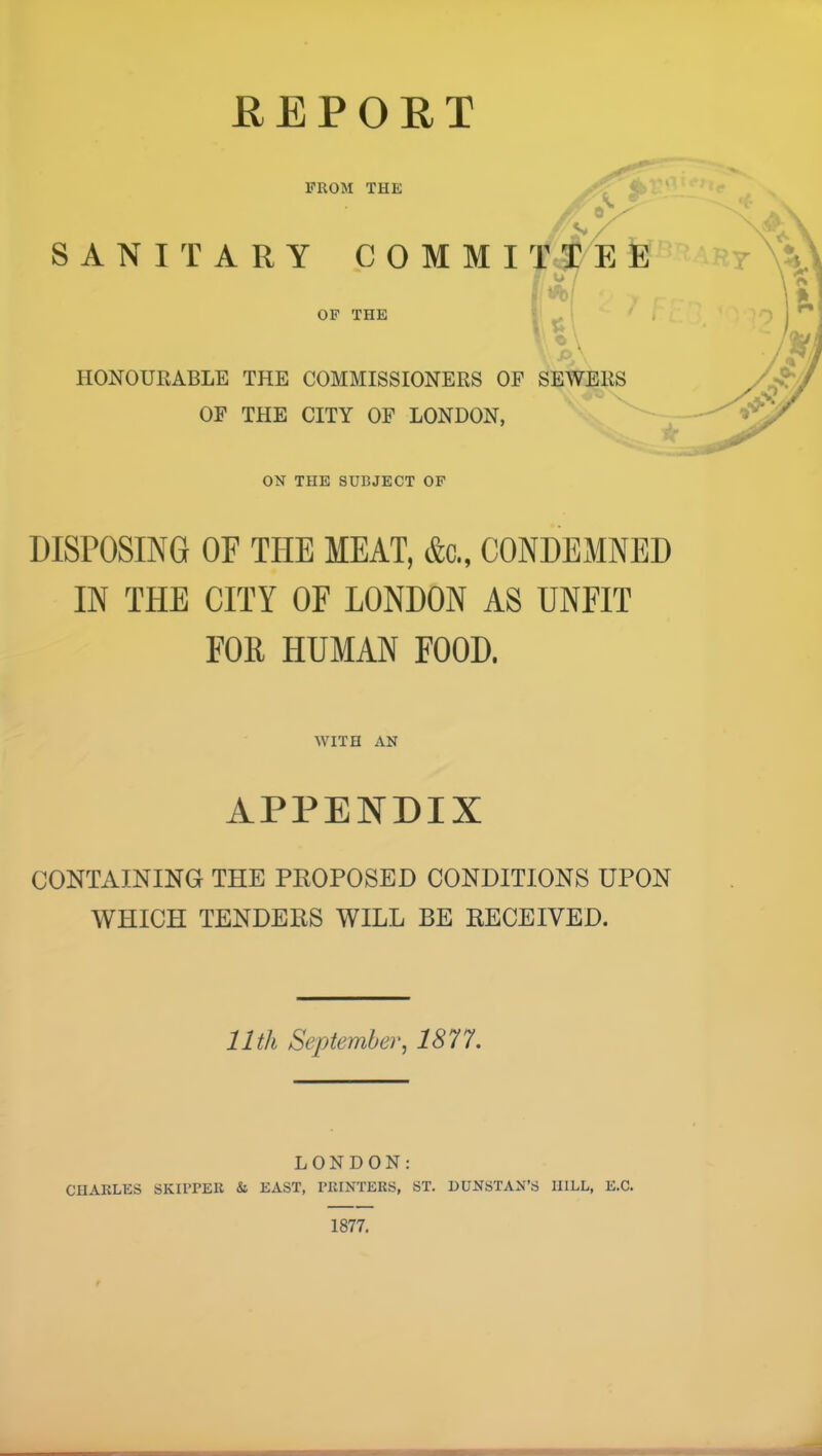 HEPORT FROM THE 8 S / SANITARY COMMI E E - O / OP THE HONOURABLE THE COMMISSIONERS OF SEWERS OF THE CITY OF LONDON, ON THE SUBJECT OF DISPOSING OF THE MEAT, &c„ CONDEMNED IN THE CITY OF LONDON AS UNFIT FOR HUMAN FOOD. WITH AN APPENDIX CONTAINING THE PKOPOSED CONDITIONS UPON WHICH TENDERS WILL BE RECEIVED. 11th September, 1877, LONDON: CHARLES SKIPPER & EAST, PRINTERS, ST, EUNSTAN’S HILL, E.C. 1877.