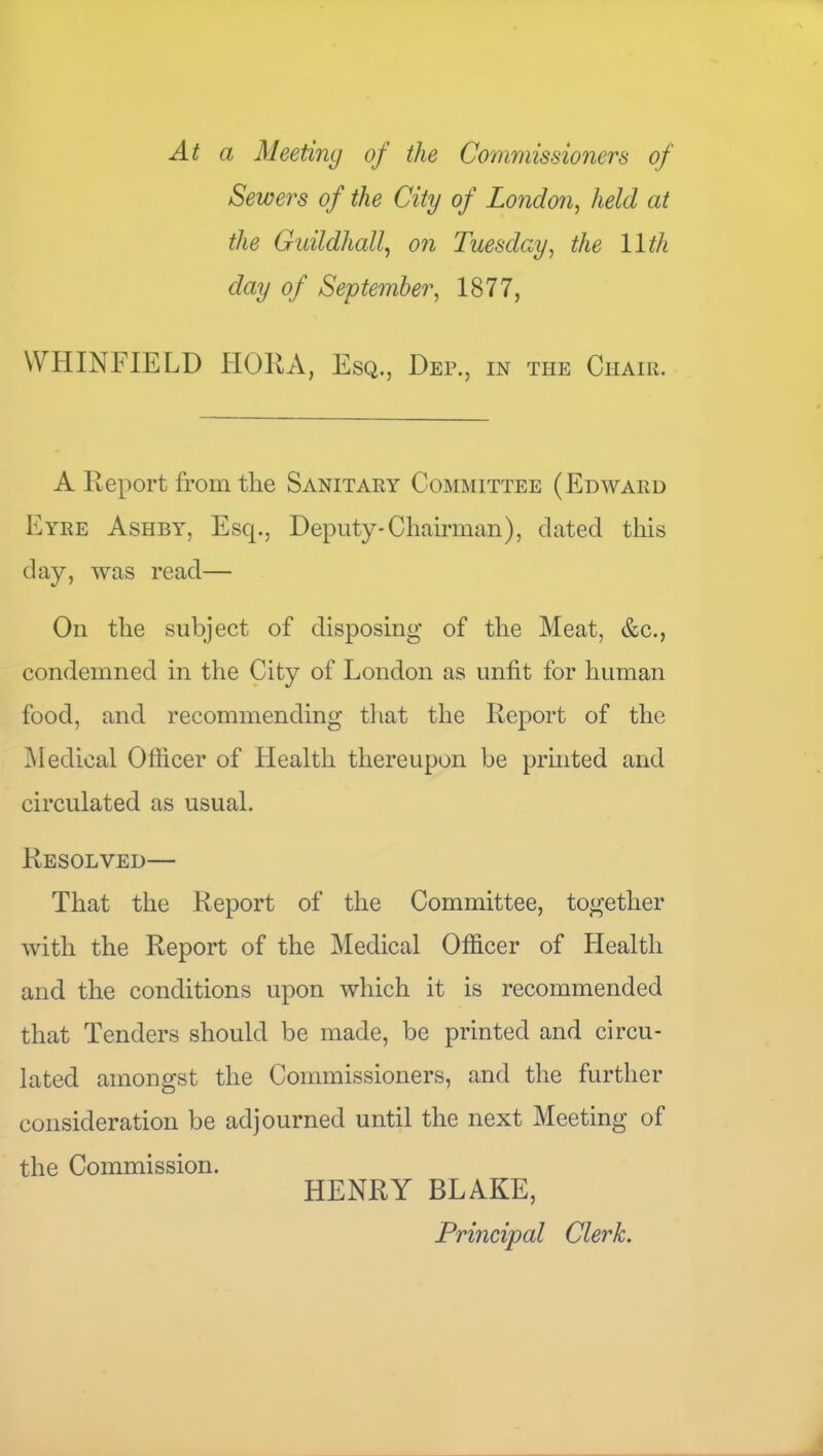 At a Meeting of the Commissioners of Sewers of the City of London^ held at the Gidldhall^ on Tuesday^ the 11th day of September, 1877, WHINFIELD HORA, Esq., Dep., in the Chair. A Report from the Sanitary Committee (Edward Eyre Ashby, Esq., Deputy-Chairman), dated this day, was read— On the subject of disposing of the Meat, &c., condemned in the City of London as unfit for human food, and recommending tliat the Report of the i\Iedical Officer of Health thereupon be printed and circulated as usual. Resolved— That the Report of the Committee, together with the Report of the Medical Officer of Health and the conditions upon which it is recommended that Tenders should be made, be printed and circu- lated amongst the Commissioners, and the further consideration be adjourned until the next Meeting of the Commission. HENRY BLAKE, Principal Clerk.