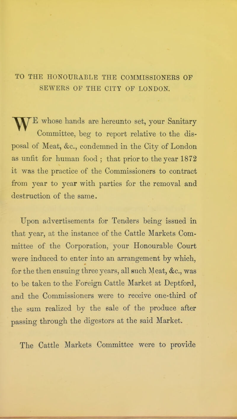 TO THE HONOURABLE THE COMMISSIONERS OF SEWERS OF THE CITY OF LONDON. whose hands are hereunto set, your Sanitary Committee, beg to report relative to the dis- posal of Meat, &c., condemned in the City of London as unfit for human food ; that prior to the year 1872 it was the practice of the Commissioners to contract from 3^ear to year with parties for the removal and destruction of the same. Upon advertisements for Tenders being issued in that year, at the instance of the Cattle Markets Com- mittee of the Corporation, your Honourable Court were induced to enter into an arrangement by which, for the then ensuing three years, all such xMeat, &c., was to be taken to the Foreign Cattle Market at Deptford, and the Commissioners were to receive one-third of the sum realized by the sale of the produce after passing through the digesters at the said Market. The Cattle Markets Committee were to provide